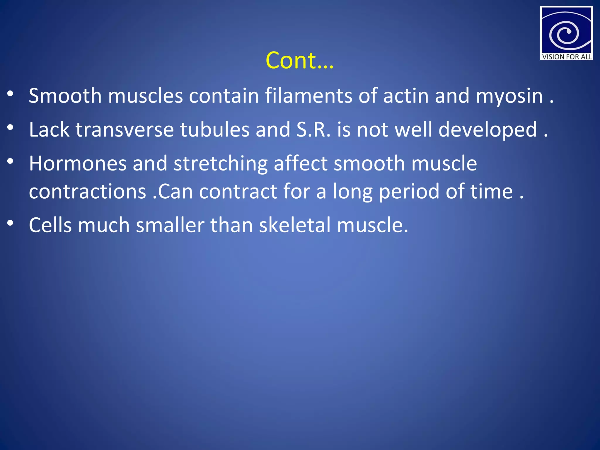 Cont…
• Smooth muscles contain filaments of actin and myosin .
• Lack transverse tubules and S.R. is not well developed .
• Hormones and stretching affect smooth muscle
contractions .Can contract for a long period of time .
• Cells much smaller than skeletal muscle.
 