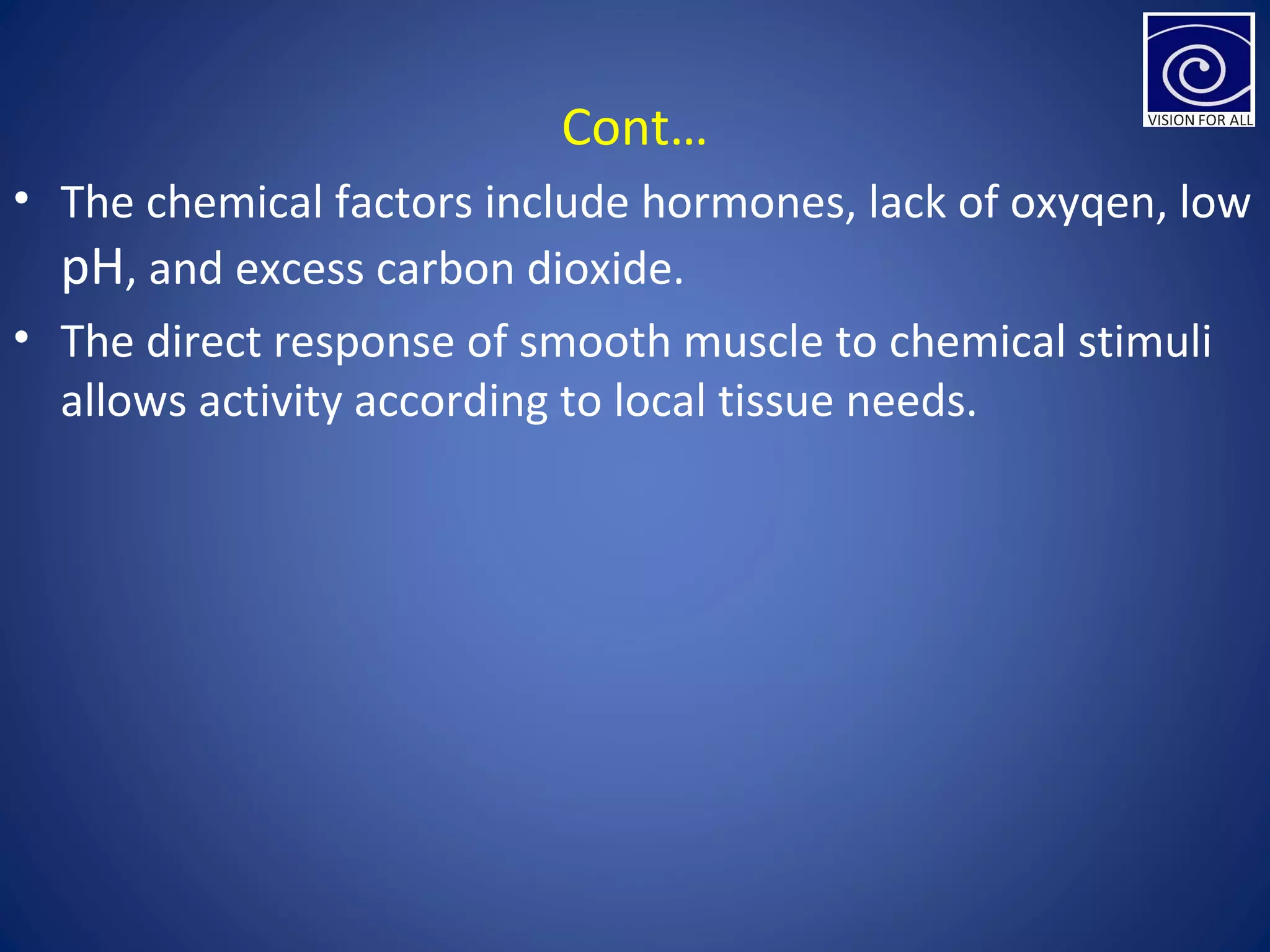 Cont…
• The chemical factors include hormones, lack of oxyqen, low
pH, and excess carbon dioxide.
• The direct response of smooth muscle to chemical stimuli
allows activity according to local tissue needs.
 