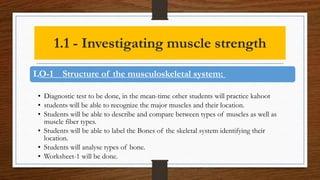 1.1 - Investigating muscle strength
LO-1 Structure of the musculoskeletal system:
• Diagnostic test to be done, in the mean-time other students will practice kahoot
• students will be able to recognize the major muscles and their location.
• Students will be able to describe and compare between types of muscles as well as
muscle fiber types.
• Students will be able to label the Bones of the skeletal system identifying their
location.
• Students will analyse types of bone.
• Worksheet-1 will be done.
 
