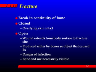 Fracture Break in continuity of bone Closed Overlying skin intact Open Wound extends from body surface to fracture site Produced either by bones or object that caused Fx Danger of infection Bone end not necessarily visible 