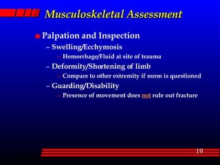 Musculoskeletal Assessment Palpation and Inspection Swelling/Ecchymosis Hemorrhage/Fluid at site of trauma Deformity/Shortening of limb Compare to other extremity if norm is questioned Guarding/Disability Presence of movement does  not  rule out fracture 