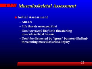 Musculoskeletal Assessment Initial Assessment ABCDs Life threats managed first Don’t  overlook  life/limb threatening musculoskeletal trauma Don’t be distracted by “gross” but non-life/limb threatening musculoskeletal injury 