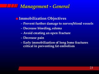 Management - General Immobilization Objectives Prevent further damage to nerves/blood vessels Decrease bleeding, edema Avoid creating an open Fracture Decrease pain Early immobilization of long bone fractures critical in preventing fat embolism 