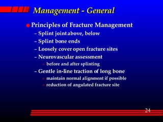 Management - General Principles of Fracture Management Splint joint above, below Splint bone ends Loosely cover open fracture sites Neurovascular assessment before and after splinting Gentle in-line traction of long bone  maintain normal alignment if possible reduction of angulated fracture site 