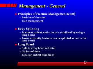 Management - General Principles of Fracture Management (cont) Position of function Pain management Body Splinting  In urgent patient, entire body is stabilized by using a long board Lower extremity fractures can be splinted as one to the long board Long Board Splints every bone and joint No loss of time Focus on critical conditions 
