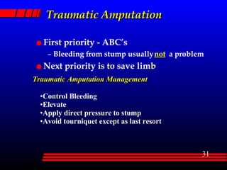 Traumatic Amputation First priority - ABC’s Bleeding from stump usually  not   a problem Next priority is to save limb Traumatic Amputation Management Control Bleeding Elevate Apply direct pressure to stump Avoid tourniquet except as last resort 