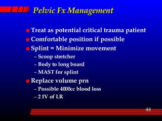 Pelvic Fx Management Treat as potential critical trauma patient Comfortable position if possible Splint = Minimize movement Scoop stretcher Body to long board MAST for splint Replace volume prn Possible 4000cc blood loss 2 IV of LR 