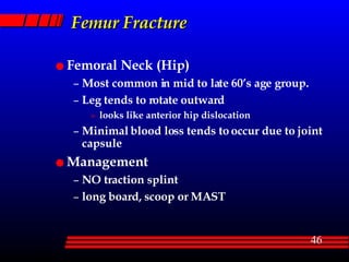 Femur Fracture Femoral Neck (Hip) Most common in mid to late 60’s age group. Leg tends to rotate outward looks like anterior hip dislocation Minimal blood loss tends to occur due to joint capsule Management NO traction splint long board, scoop or MAST 