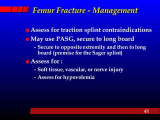 Femur Fracture - Management Assess for traction splint contraindications May use PASG, secure to long board Secure to opposite extremity and then to long board (premise for the Sager splint) Assess for : Soft tissue, vascular, or nerve injury Assess for hypovolemia 