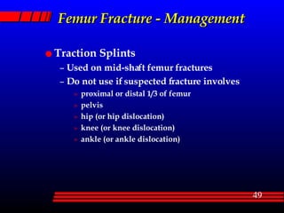 Femur Fracture - Management Traction Splints Used on mid-shaft femur fractures Do not use if suspected fracture involves proximal or distal 1/3 of femur pelvis hip (or hip dislocation) knee (or knee dislocation) ankle (or ankle dislocation) 