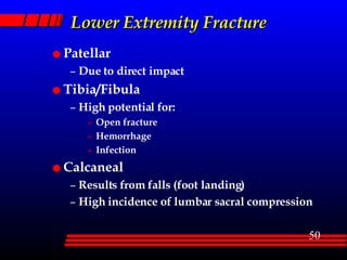Lower Extremity Fracture Patellar Due to direct impact Tibia/Fibula High potential for: Open fracture Hemorrhage Infection Calcaneal Results from falls (foot landing) High incidence of lumbar sacral compression 