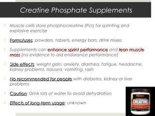 Creatine Phosphate Supplements
 Muscle cells store phosphocreatine (Pcr) for sprinting and
explosive exercise
 Forms/usesForms/uses: powders, tablets, energy bars, drink mixes
 Supplements can enhance sprint performanceenhance sprint performance and lean musclelean muscle
massmass (no evidence to aid endurance performance)
 Side effectsSide effects: weight gain, anxiety, diarrhea, fatigue, headache,
kidney problems, nausea, vomiting, rash
 No recommended for peopleNo recommended for people with diabetes, kidney or liver
problems
 CautionCaution: Drink lots of water to avoid dehydration
 Effects of long-term usageEffects of long-term usage: unknown
 