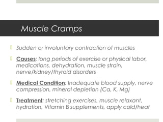 Muscle Cramps
 Sudden or involuntary contraction of muscles
 Causes: long periods of exercise or physical labor,
medications, dehydration, muscle strain,
nerve/kidney/thyroid disorders
 Medical Condition: Inadequate blood supply, nerve
compression, mineral depletion (Ca, K, Mg)
 Treatment: stretching exercises, muscle relaxant,
hydration, Vitamin B supplements, apply cold/heat
 