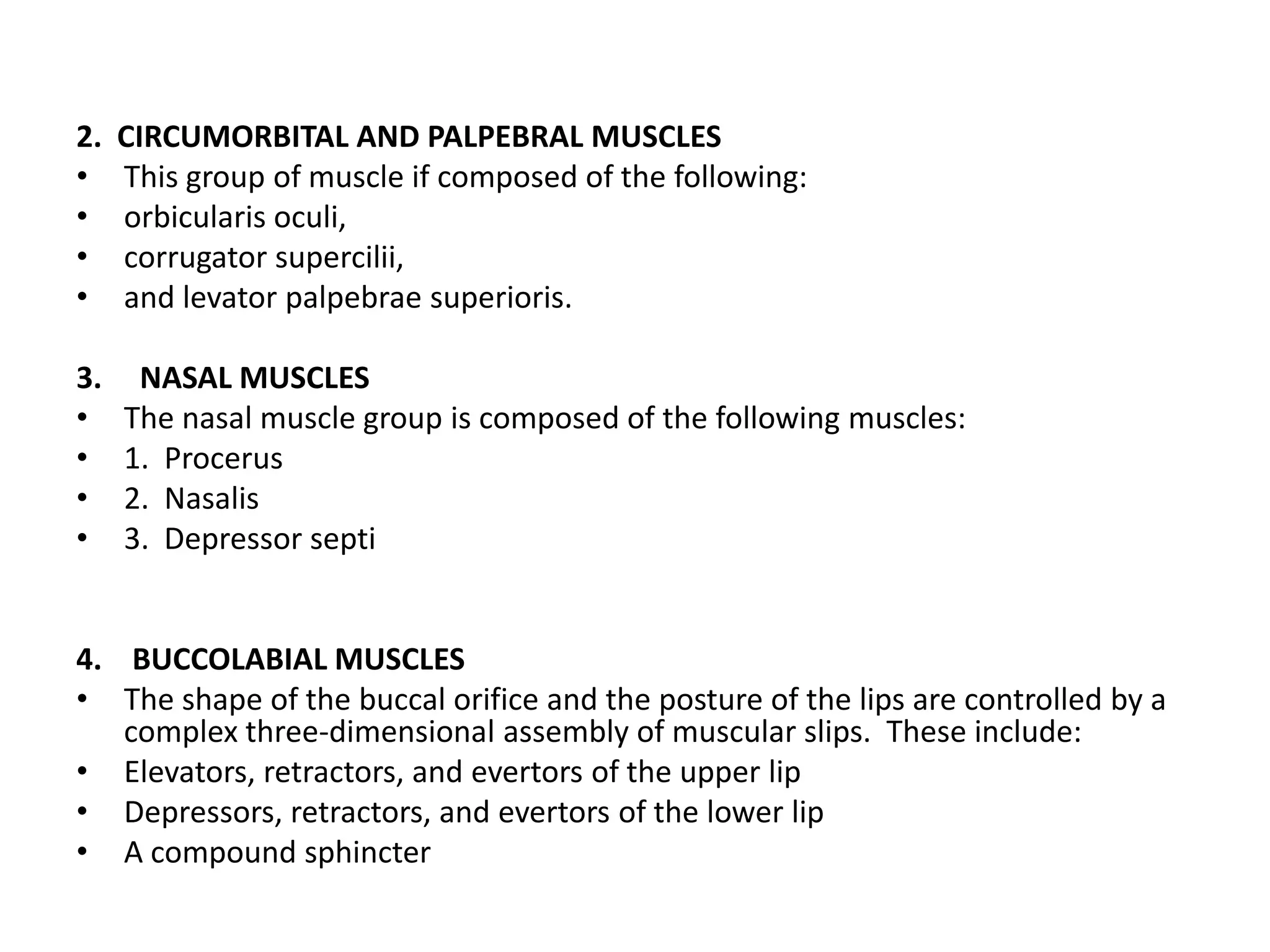 2. CIRCUMORBITAL AND PALPEBRAL MUSCLES
• This group of muscle if composed of the following:
• orbicularis oculi,
• corrugator supercilii,
• and levator palpebrae superioris.
3. NASAL MUSCLES
• The nasal muscle group is composed of the following muscles:
• 1. Procerus
• 2. Nasalis
• 3. Depressor septi
4. BUCCOLABIAL MUSCLES
• The shape of the buccal orifice and the posture of the lips are controlled by a
complex three-dimensional assembly of muscular slips. These include:
• Elevators, retractors, and evertors of the upper lip
• Depressors, retractors, and evertors of the lower lip
• A compound sphincter
 