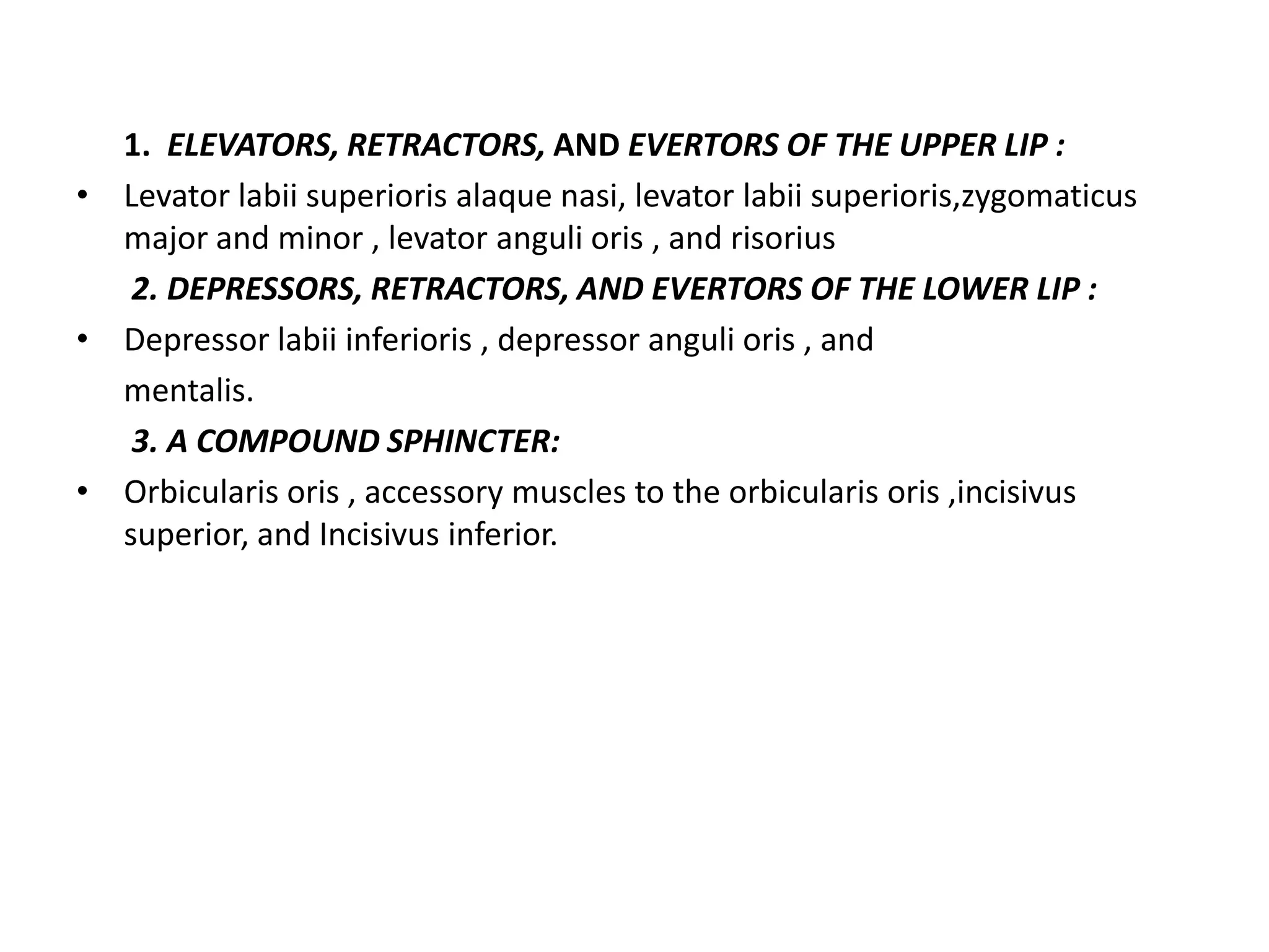 1. ELEVATORS, RETRACTORS, AND EVERTORS OF THE UPPER LIP :
• Levator labii superioris alaque nasi, levator labii superioris,zygomaticus
major and minor , levator anguli oris , and risorius
2. DEPRESSORS, RETRACTORS, AND EVERTORS OF THE LOWER LIP :
• Depressor labii inferioris , depressor anguli oris , and
mentalis.
3. A COMPOUND SPHINCTER:
• Orbicularis oris , accessory muscles to the orbicularis oris ,incisivus
superior, and Incisivus inferior.
 