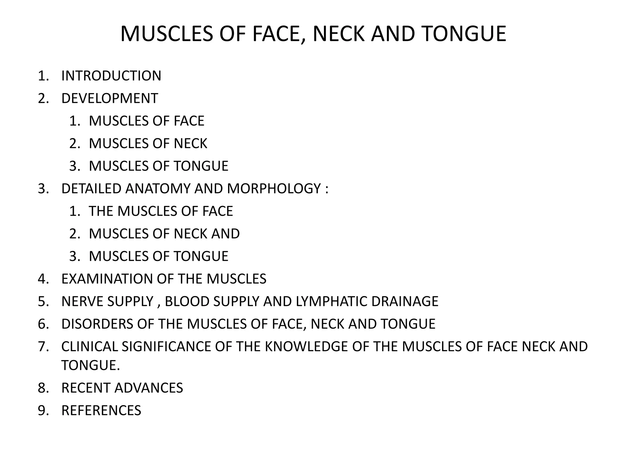 MUSCLES OF FACE, NECK AND TONGUE
1. INTRODUCTION
2. DEVELOPMENT
1. MUSCLES OF FACE
2. MUSCLES OF NECK
3. MUSCLES OF TONGUE
3. DETAILED ANATOMY AND MORPHOLOGY :
1. THE MUSCLES OF FACE
2. MUSCLES OF NECK AND
3. MUSCLES OF TONGUE
4. EXAMINATION OF THE MUSCLES
5. NERVE SUPPLY , BLOOD SUPPLY AND LYMPHATIC DRAINAGE
6. DISORDERS OF THE MUSCLES OF FACE, NECK AND TONGUE
7. CLINICAL SIGNIFICANCE OF THE KNOWLEDGE OF THE MUSCLES OF FACE NECK AND
TONGUE.
8. RECENT ADVANCES
9. REFERENCES
 