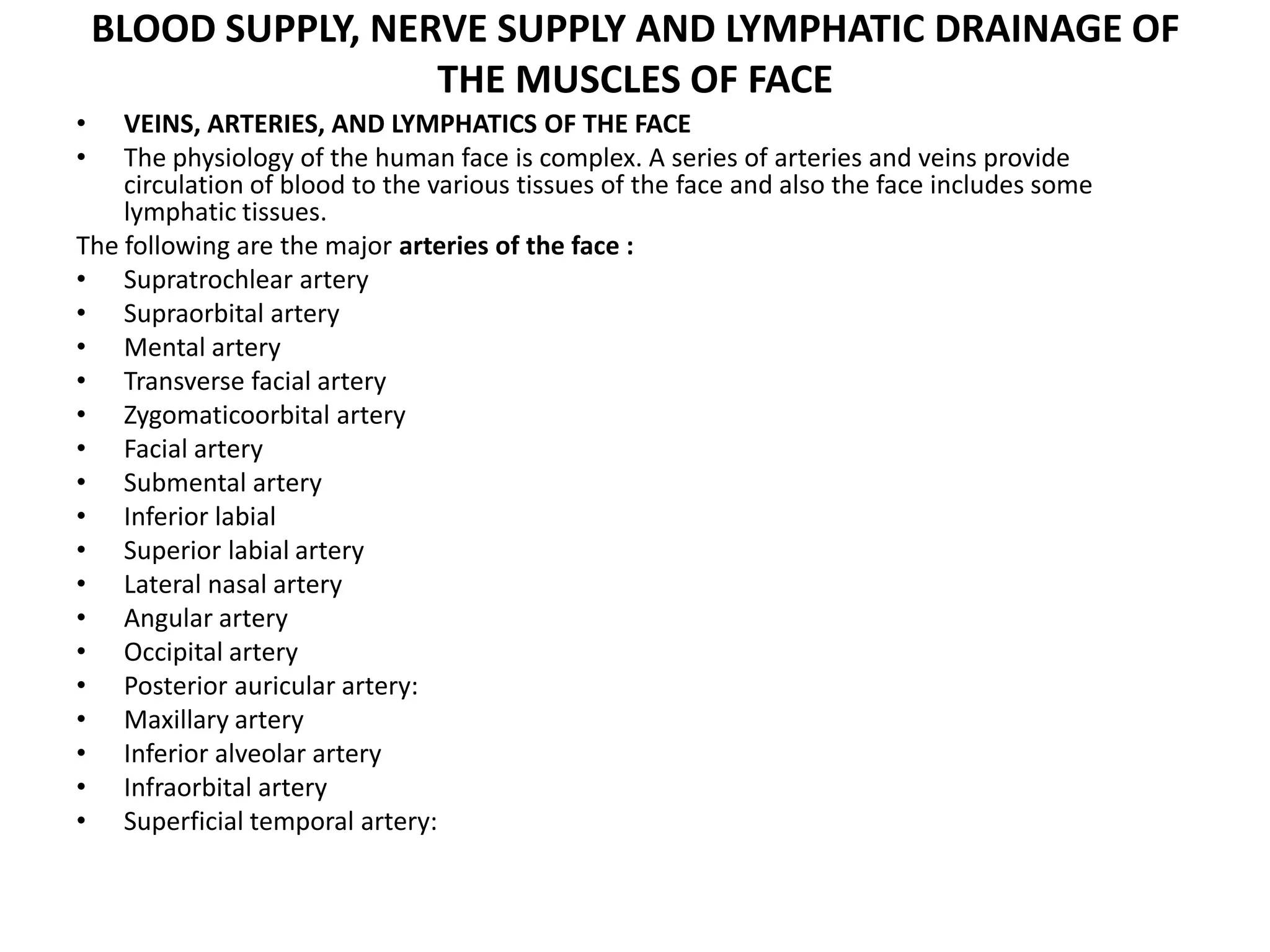 BLOOD SUPPLY, NERVE SUPPLY AND LYMPHATIC DRAINAGE OF
THE MUSCLES OF FACE
• VEINS, ARTERIES, AND LYMPHATICS OF THE FACE
• The physiology of the human face is complex. A series of arteries and veins provide
circulation of blood to the various tissues of the face and also the face includes some
lymphatic tissues.
The following are the major arteries of the face :
• Supratrochlear artery
• Supraorbital artery
• Mental artery
• Transverse facial artery
• Zygomaticoorbital artery
• Facial artery
• Submental artery
• Inferior labial
• Superior labial artery
• Lateral nasal artery
• Angular artery
• Occipital artery
• Posterior auricular artery:
• Maxillary artery
• Inferior alveolar artery
• Infraorbital artery
• Superficial temporal artery:
 