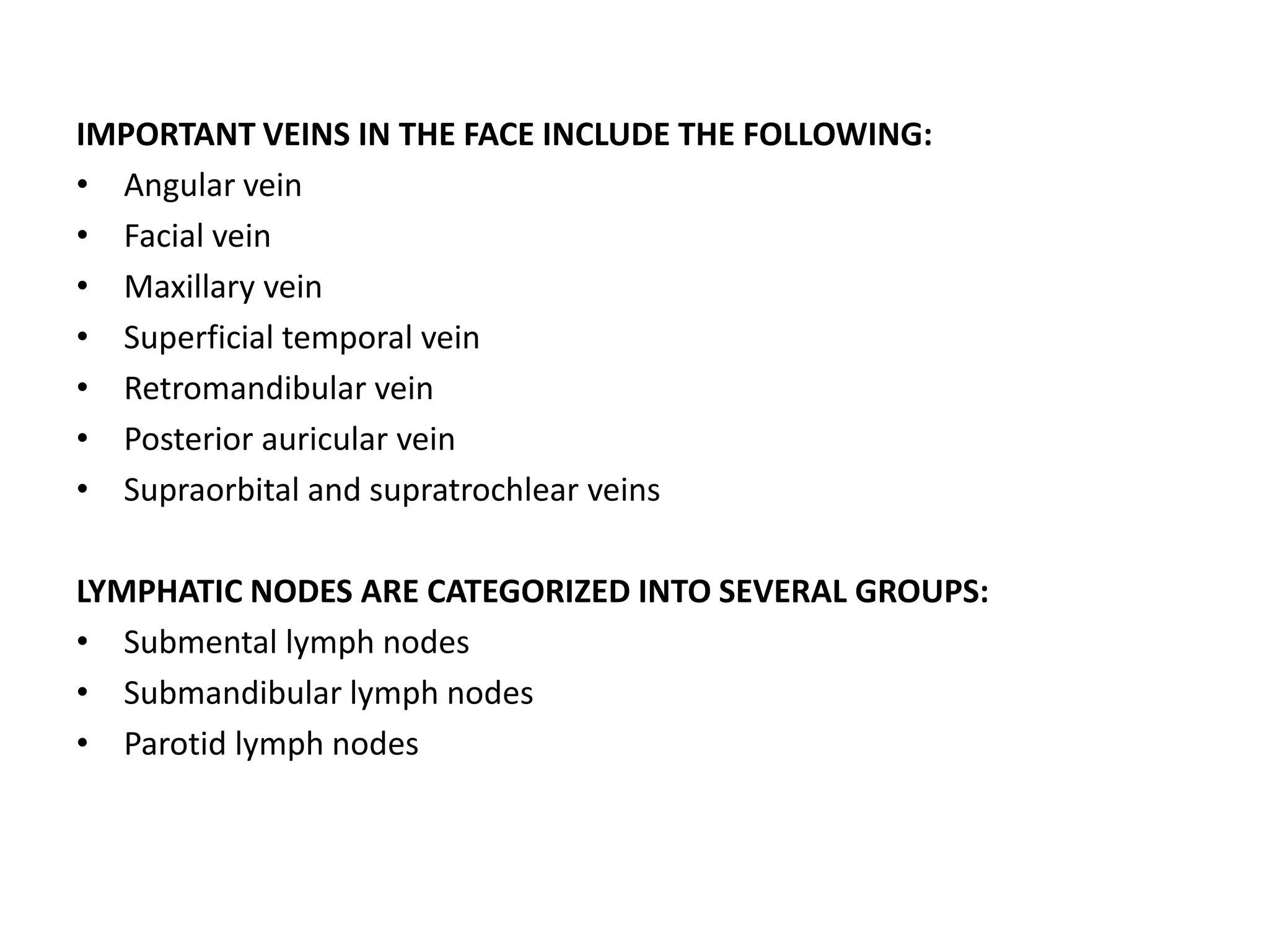 IMPORTANT VEINS IN THE FACE INCLUDE THE FOLLOWING:
• Angular vein
• Facial vein
• Maxillary vein
• Superficial temporal vein
• Retromandibular vein
• Posterior auricular vein
• Supraorbital and supratrochlear veins
LYMPHATIC NODES ARE CATEGORIZED INTO SEVERAL GROUPS:
• Submental lymph nodes
• Submandibular lymph nodes
• Parotid lymph nodes
 