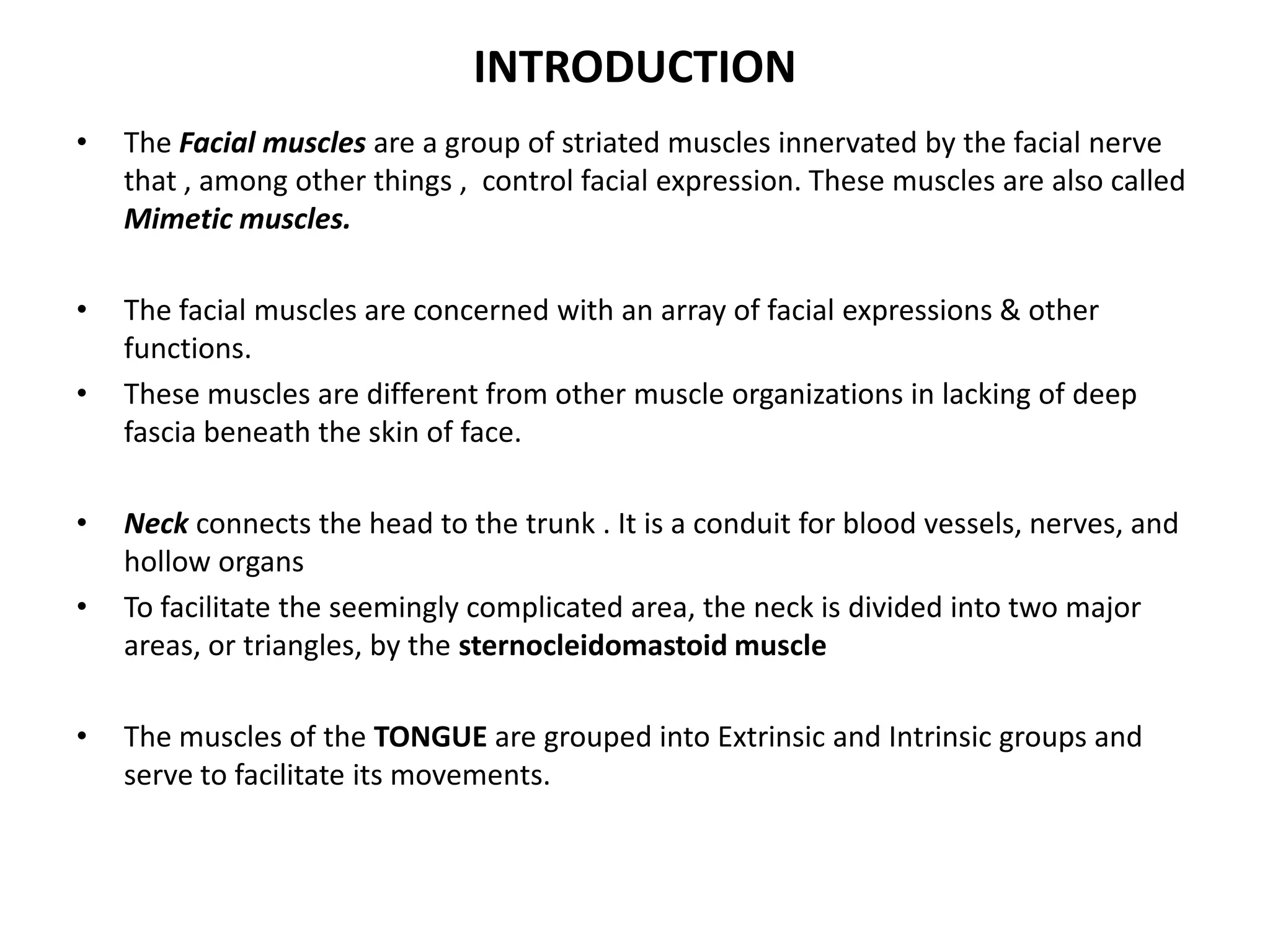 INTRODUCTION
• The Facial muscles are a group of striated muscles innervated by the facial nerve
that , among other things , control facial expression. These muscles are also called
Mimetic muscles.
• The facial muscles are concerned with an array of facial expressions & other
functions.
• These muscles are different from other muscle organizations in lacking of deep
fascia beneath the skin of face.
• Neck connects the head to the trunk . It is a conduit for blood vessels, nerves, and
hollow organs
• To facilitate the seemingly complicated area, the neck is divided into two major
areas, or triangles, by the sternocleidomastoid muscle
• The muscles of the TONGUE are grouped into Extrinsic and Intrinsic groups and
serve to facilitate its movements.
 