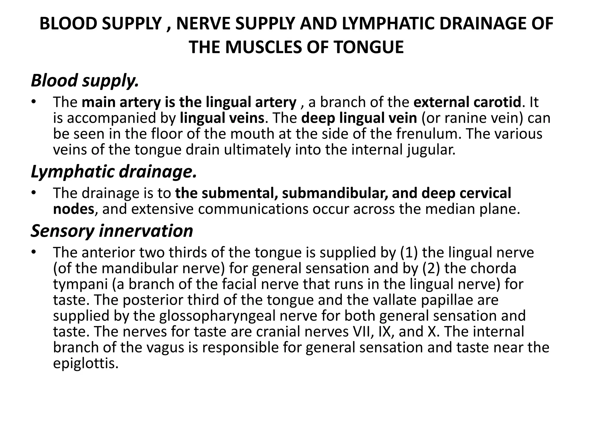 BLOOD SUPPLY , NERVE SUPPLY AND LYMPHATIC DRAINAGE OF
THE MUSCLES OF TONGUE
Blood supply.
• The main artery is the lingual artery , a branch of the external carotid. It
is accompanied by lingual veins. The deep lingual vein (or ranine vein) can
be seen in the floor of the mouth at the side of the frenulum. The various
veins of the tongue drain ultimately into the internal jugular.
Lymphatic drainage.
• The drainage is to the submental, submandibular, and deep cervical
nodes, and extensive communications occur across the median plane.
Sensory innervation
• The anterior two thirds of the tongue is supplied by (1) the lingual nerve
(of the mandibular nerve) for general sensation and by (2) the chorda
tympani (a branch of the facial nerve that runs in the lingual nerve) for
taste. The posterior third of the tongue and the vallate papillae are
supplied by the glossopharyngeal nerve for both general sensation and
taste. The nerves for taste are cranial nerves VII, IX, and X. The internal
branch of the vagus is responsible for general sensation and taste near the
epiglottis.
 