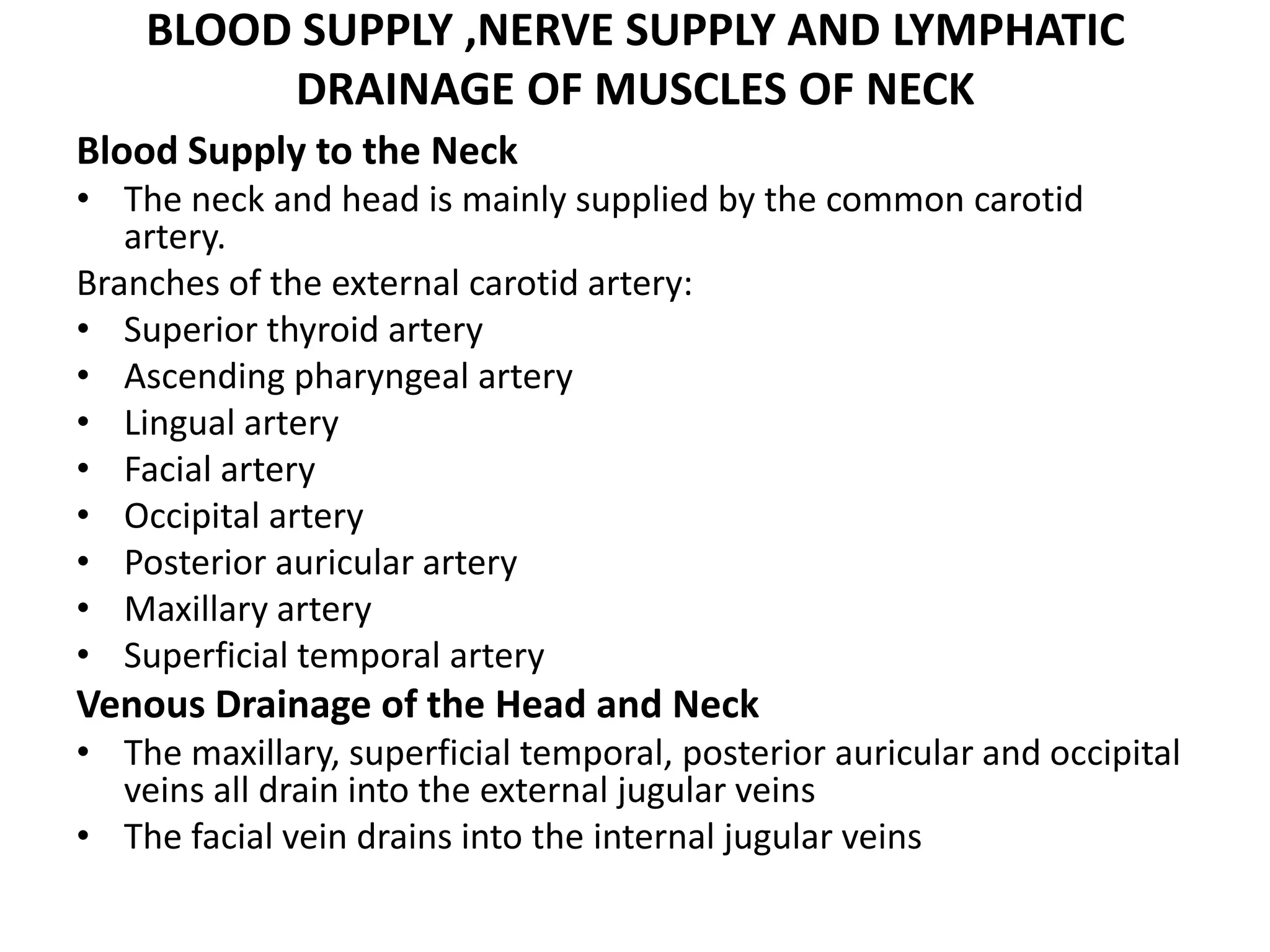 BLOOD SUPPLY ,NERVE SUPPLY AND LYMPHATIC
DRAINAGE OF MUSCLES OF NECK
Blood Supply to the Neck
• The neck and head is mainly supplied by the common carotid
artery.
Branches of the external carotid artery:
• Superior thyroid artery
• Ascending pharyngeal artery
• Lingual artery
• Facial artery
• Occipital artery
• Posterior auricular artery
• Maxillary artery
• Superficial temporal artery
Venous Drainage of the Head and Neck
• The maxillary, superficial temporal, posterior auricular and occipital
veins all drain into the external jugular veins
• The facial vein drains into the internal jugular veins
 