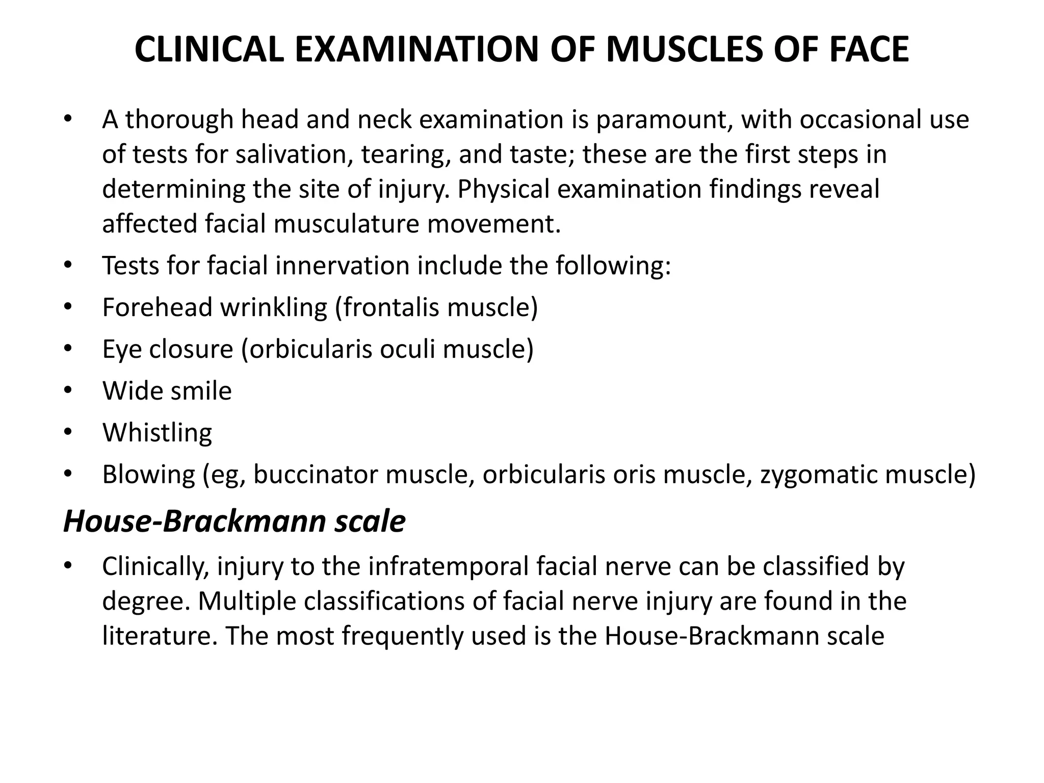 CLINICAL EXAMINATION OF MUSCLES OF FACE
• A thorough head and neck examination is paramount, with occasional use
of tests for salivation, tearing, and taste; these are the first steps in
determining the site of injury. Physical examination findings reveal
affected facial musculature movement.
• Tests for facial innervation include the following:
• Forehead wrinkling (frontalis muscle)
• Eye closure (orbicularis oculi muscle)
• Wide smile
• Whistling
• Blowing (eg, buccinator muscle, orbicularis oris muscle, zygomatic muscle)
House-Brackmann scale
• Clinically, injury to the infratemporal facial nerve can be classified by
degree. Multiple classifications of facial nerve injury are found in the
literature. The most frequently used is the House-Brackmann scale
 