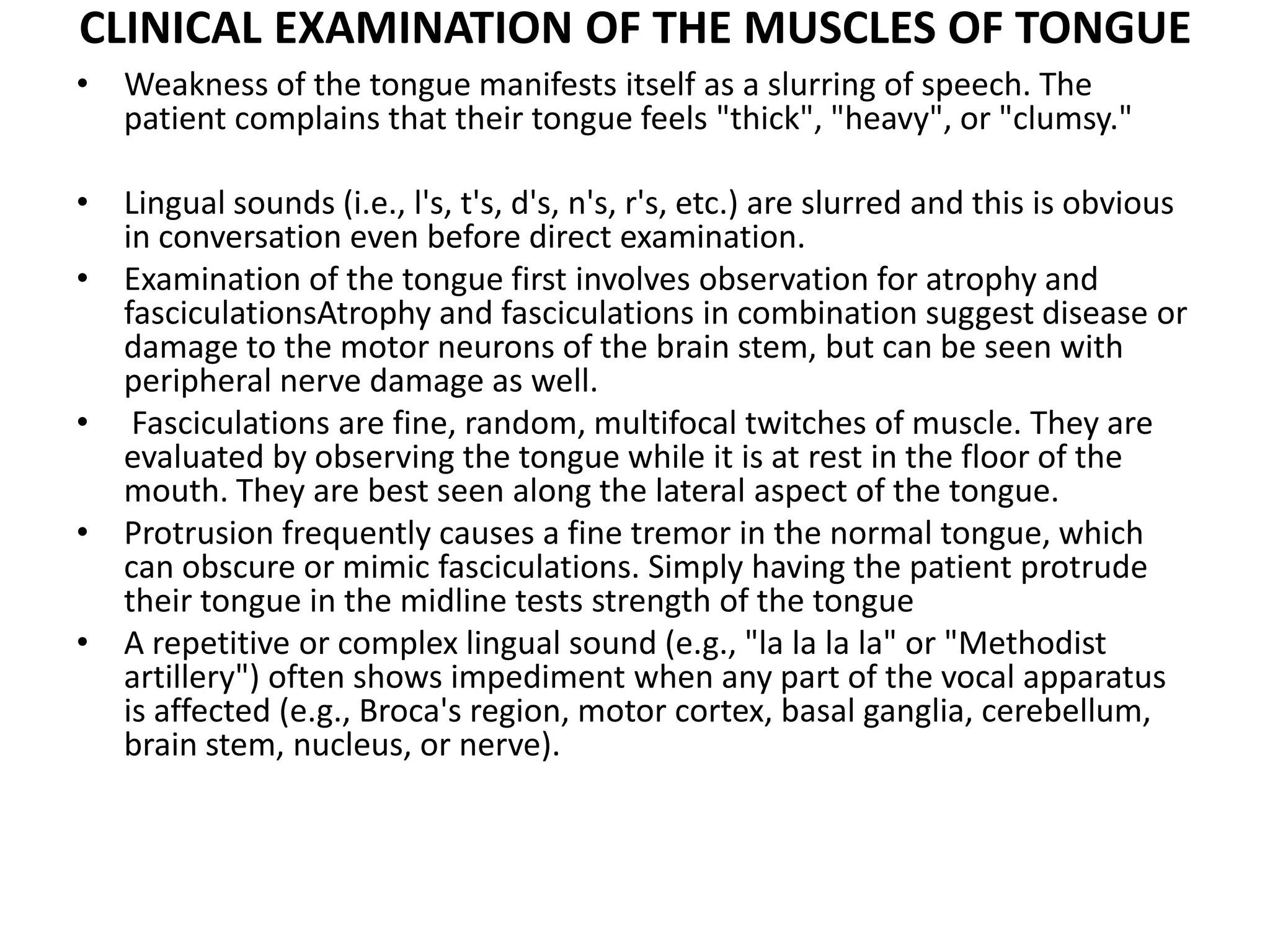 CLINICAL EXAMINATION OF THE MUSCLES OF TONGUE
• Weakness of the tongue manifests itself as a slurring of speech. The
patient complains that their tongue feels "thick", "heavy", or "clumsy."
• Lingual sounds (i.e., l's, t's, d's, n's, r's, etc.) are slurred and this is obvious
in conversation even before direct examination.
• Examination of the tongue first involves observation for atrophy and
fasciculationsAtrophy and fasciculations in combination suggest disease or
damage to the motor neurons of the brain stem, but can be seen with
peripheral nerve damage as well.
• Fasciculations are fine, random, multifocal twitches of muscle. They are
evaluated by observing the tongue while it is at rest in the floor of the
mouth. They are best seen along the lateral aspect of the tongue.
• Protrusion frequently causes a fine tremor in the normal tongue, which
can obscure or mimic fasciculations. Simply having the patient protrude
their tongue in the midline tests strength of the tongue
• A repetitive or complex lingual sound (e.g., "la la la la" or "Methodist
artillery") often shows impediment when any part of the vocal apparatus
is affected (e.g., Broca's region, motor cortex, basal ganglia, cerebellum,
brain stem, nucleus, or nerve).
 