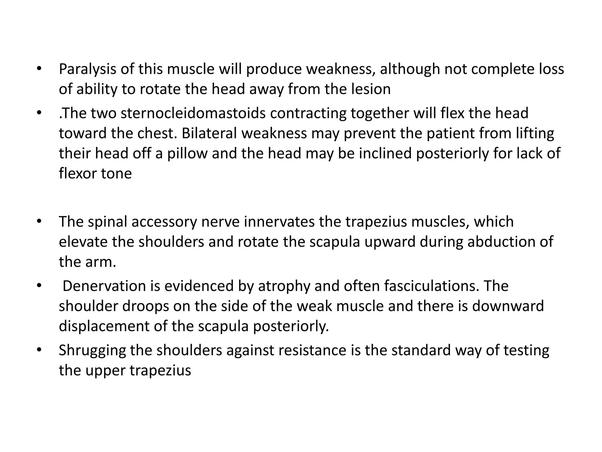 • Paralysis of this muscle will produce weakness, although not complete loss
of ability to rotate the head away from the lesion
• .The two sternocleidomastoids contracting together will flex the head
toward the chest. Bilateral weakness may prevent the patient from lifting
their head off a pillow and the head may be inclined posteriorly for lack of
flexor tone
• The spinal accessory nerve innervates the trapezius muscles, which
elevate the shoulders and rotate the scapula upward during abduction of
the arm.
• Denervation is evidenced by atrophy and often fasciculations. The
shoulder droops on the side of the weak muscle and there is downward
displacement of the scapula posteriorly.
• Shrugging the shoulders against resistance is the standard way of testing
the upper trapezius
 