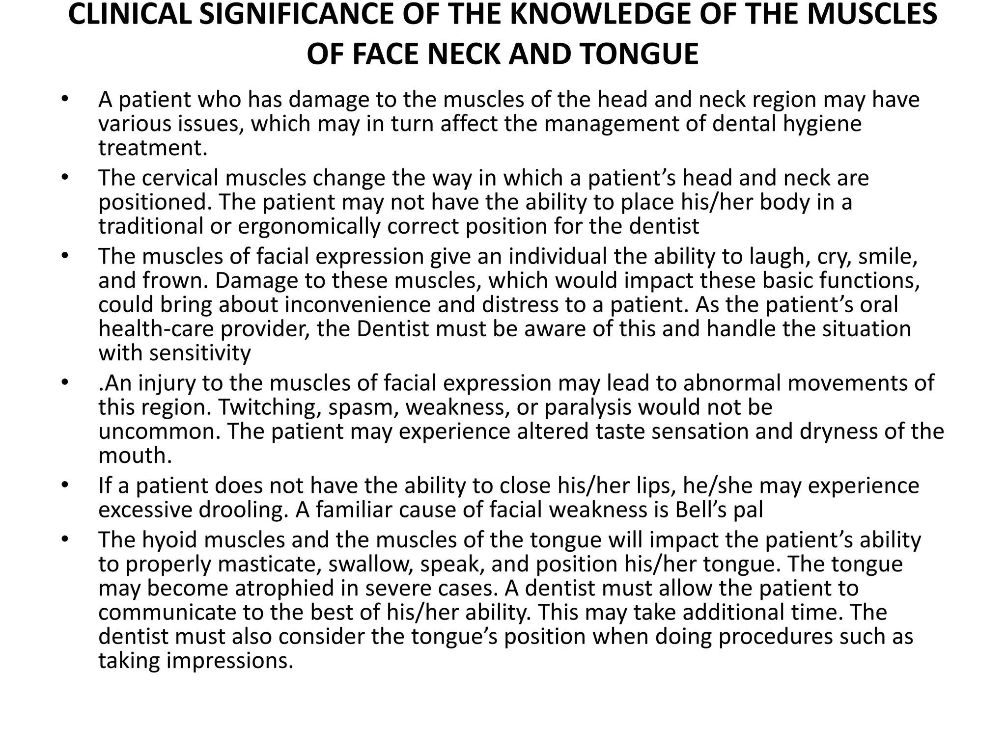 CLINICAL SIGNIFICANCE OF THE KNOWLEDGE OF THE MUSCLES
OF FACE NECK AND TONGUE
• A patient who has damage to the muscles of the head and neck region may have
various issues, which may in turn affect the management of dental hygiene
treatment.
• The cervical muscles change the way in which a patient’s head and neck are
positioned. The patient may not have the ability to place his/her body in a
traditional or ergonomically correct position for the dentist
• The muscles of facial expression give an individual the ability to laugh, cry, smile,
and frown. Damage to these muscles, which would impact these basic functions,
could bring about inconvenience and distress to a patient. As the patient’s oral
health-care provider, the Dentist must be aware of this and handle the situation
with sensitivity
• .An injury to the muscles of facial expression may lead to abnormal movements of
this region. Twitching, spasm, weakness, or paralysis would not be
uncommon. The patient may experience altered taste sensation and dryness of the
mouth.
• If a patient does not have the ability to close his/her lips, he/she may experience
excessive drooling. A familiar cause of facial weakness is Bell’s pal
• The hyoid muscles and the muscles of the tongue will impact the patient’s ability
to properly masticate, swallow, speak, and position his/her tongue. The tongue
may become atrophied in severe cases. A dentist must allow the patient to
communicate to the best of his/her ability. This may take additional time. The
dentist must also consider the tongue’s position when doing procedures such as
taking impressions.
 