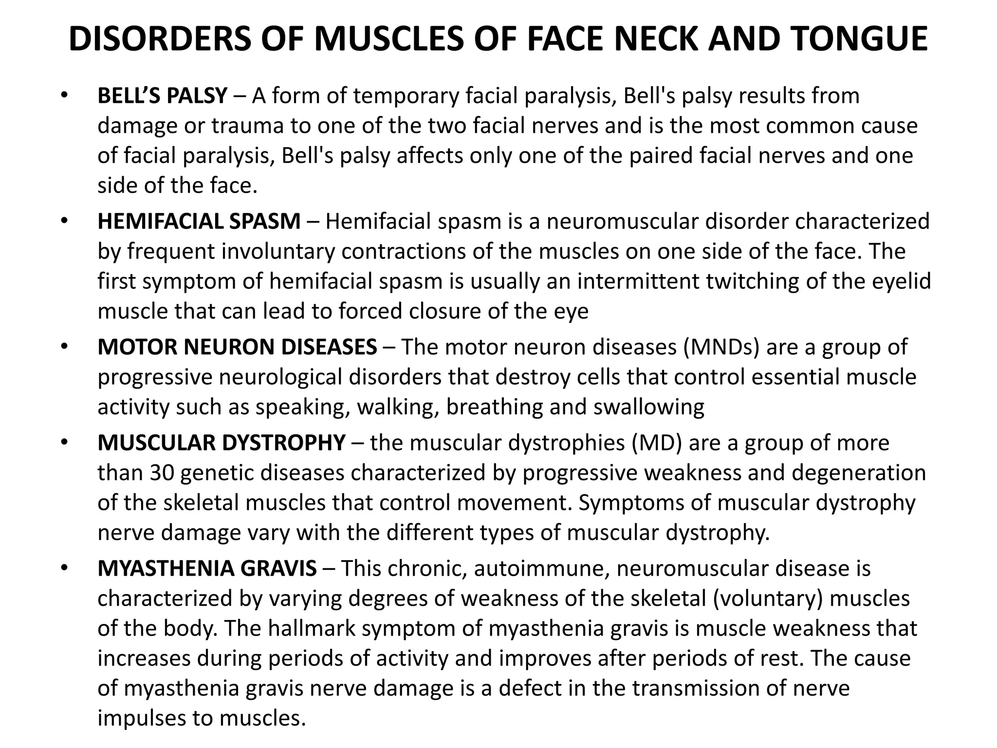 DISORDERS OF MUSCLES OF FACE NECK AND TONGUE
• BELL’S PALSY – A form of temporary facial paralysis, Bell's palsy results from
damage or trauma to one of the two facial nerves and is the most common cause
of facial paralysis, Bell's palsy affects only one of the paired facial nerves and one
side of the face.
• HEMIFACIAL SPASM – Hemifacial spasm is a neuromuscular disorder characterized
by frequent involuntary contractions of the muscles on one side of the face. The
first symptom of hemifacial spasm is usually an intermittent twitching of the eyelid
muscle that can lead to forced closure of the eye
• MOTOR NEURON DISEASES – The motor neuron diseases (MNDs) are a group of
progressive neurological disorders that destroy cells that control essential muscle
activity such as speaking, walking, breathing and swallowing
• MUSCULAR DYSTROPHY – the muscular dystrophies (MD) are a group of more
than 30 genetic diseases characterized by progressive weakness and degeneration
of the skeletal muscles that control movement. Symptoms of muscular dystrophy
nerve damage vary with the different types of muscular dystrophy.
• MYASTHENIA GRAVIS – This chronic, autoimmune, neuromuscular disease is
characterized by varying degrees of weakness of the skeletal (voluntary) muscles
of the body. The hallmark symptom of myasthenia gravis is muscle weakness that
increases during periods of activity and improves after periods of rest. The cause
of myasthenia gravis nerve damage is a defect in the transmission of nerve
impulses to muscles.
 