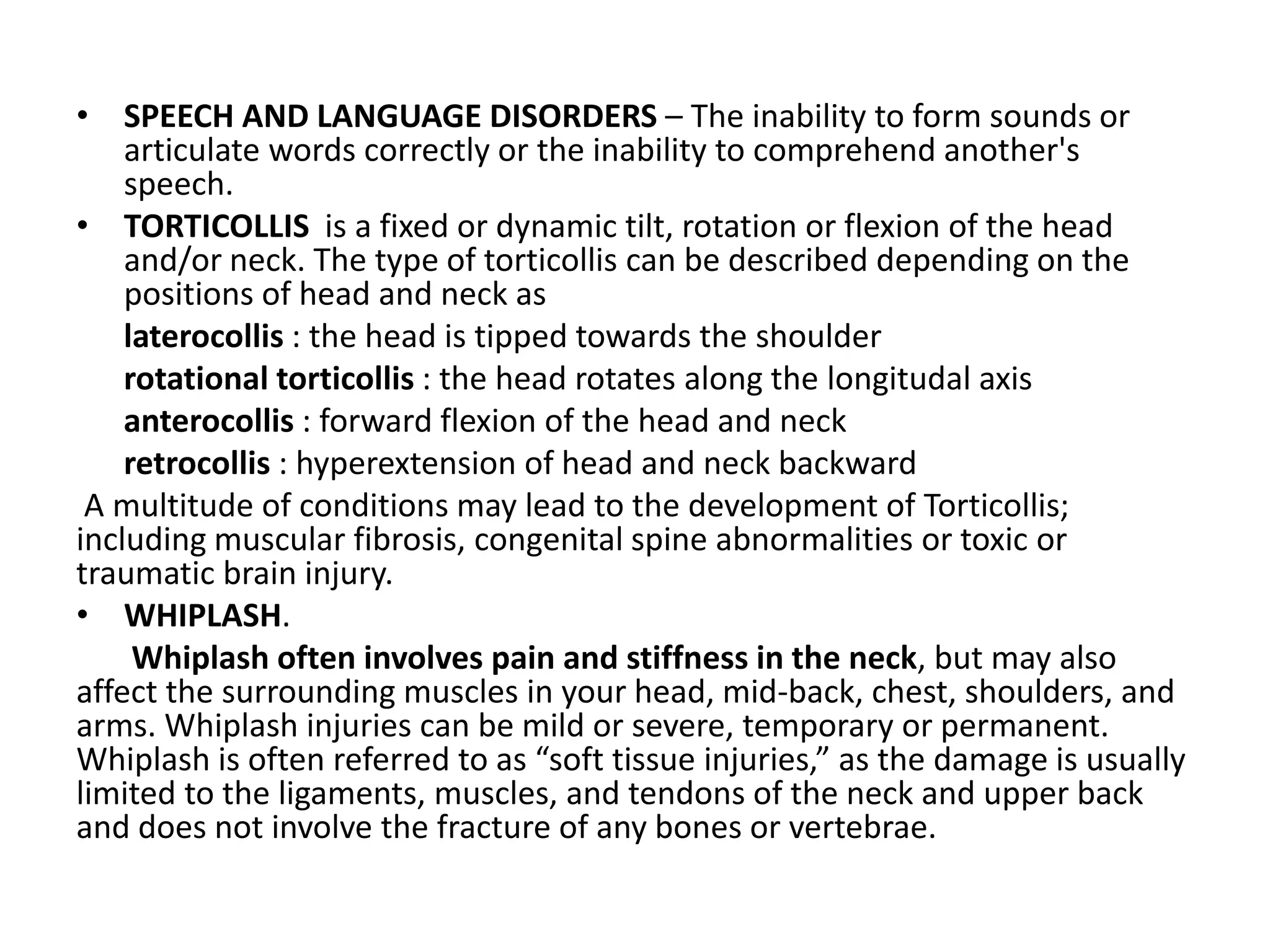 • SPEECH AND LANGUAGE DISORDERS – The inability to form sounds or
articulate words correctly or the inability to comprehend another's
speech.
• TORTICOLLIS is a fixed or dynamic tilt, rotation or flexion of the head
and/or neck. The type of torticollis can be described depending on the
positions of head and neck as
laterocollis : the head is tipped towards the shoulder
rotational torticollis : the head rotates along the longitudal axis
anterocollis : forward flexion of the head and neck
retrocollis : hyperextension of head and neck backward
A multitude of conditions may lead to the development of Torticollis;
including muscular fibrosis, congenital spine abnormalities or toxic or
traumatic brain injury.
• WHIPLASH.
Whiplash often involves pain and stiffness in the neck, but may also
affect the surrounding muscles in your head, mid-back, chest, shoulders, and
arms. Whiplash injuries can be mild or severe, temporary or permanent.
Whiplash is often referred to as “soft tissue injuries,” as the damage is usually
limited to the ligaments, muscles, and tendons of the neck and upper back
and does not involve the fracture of any bones or vertebrae.
 