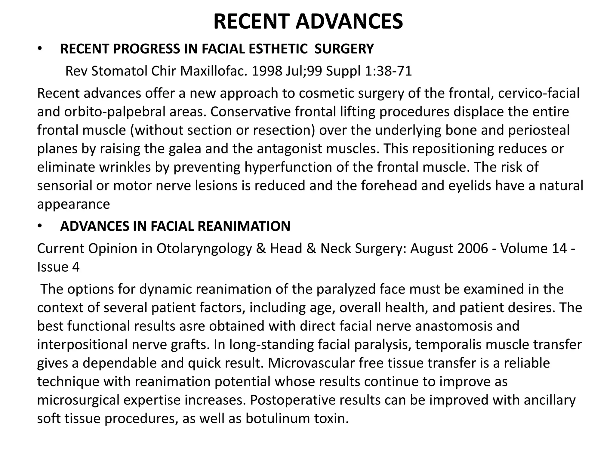 RECENT ADVANCES
• RECENT PROGRESS IN FACIAL ESTHETIC SURGERY
Rev Stomatol Chir Maxillofac. 1998 Jul;99 Suppl 1:38-71
Recent advances offer a new approach to cosmetic surgery of the frontal, cervico-facial
and orbito-palpebral areas. Conservative frontal lifting procedures displace the entire
frontal muscle (without section or resection) over the underlying bone and periosteal
planes by raising the galea and the antagonist muscles. This repositioning reduces or
eliminate wrinkles by preventing hyperfunction of the frontal muscle. The risk of
sensorial or motor nerve lesions is reduced and the forehead and eyelids have a natural
appearance
• ADVANCES IN FACIAL REANIMATION
Current Opinion in Otolaryngology & Head & Neck Surgery: August 2006 - Volume 14 -
Issue 4
The options for dynamic reanimation of the paralyzed face must be examined in the
context of several patient factors, including age, overall health, and patient desires. The
best functional results asre obtained with direct facial nerve anastomosis and
interpositional nerve grafts. In long-standing facial paralysis, temporalis muscle transfer
gives a dependable and quick result. Microvascular free tissue transfer is a reliable
technique with reanimation potential whose results continue to improve as
microsurgical expertise increases. Postoperative results can be improved with ancillary
soft tissue procedures, as well as botulinum toxin.
 