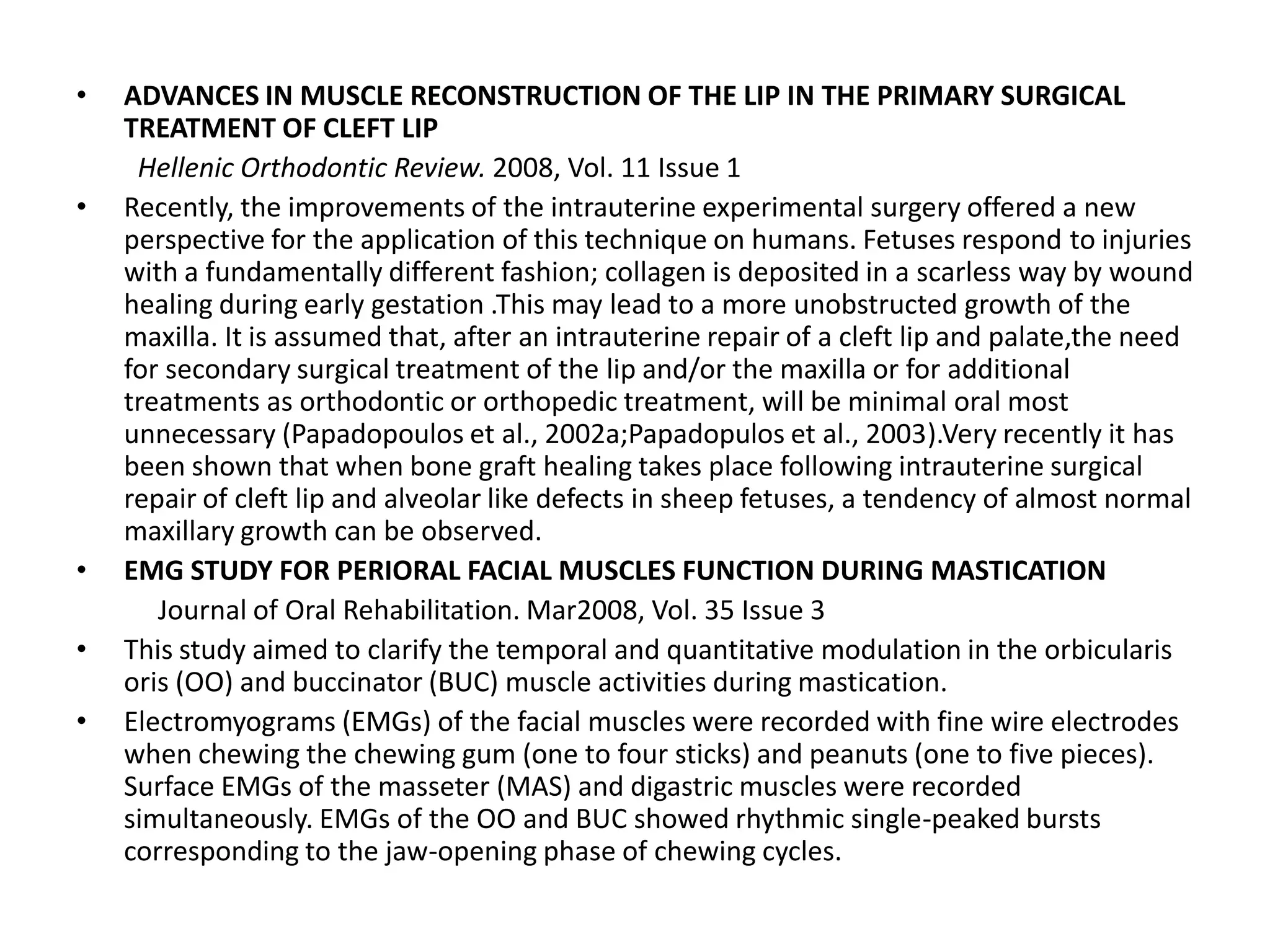 • ADVANCES IN MUSCLE RECONSTRUCTION OF THE LIP IN THE PRIMARY SURGICAL
TREATMENT OF CLEFT LIP
Hellenic Orthodontic Review. 2008, Vol. 11 Issue 1
• Recently, the improvements of the intrauterine experimental surgery offered a new
perspective for the application of this technique on humans. Fetuses respond to injuries
with a fundamentally different fashion; collagen is deposited in a scarless way by wound
healing during early gestation .This may lead to a more unobstructed growth of the
maxilla. It is assumed that, after an intrauterine repair of a cleft lip and palate,the need
for secondary surgical treatment of the lip and/or the maxilla or for additional
treatments as orthodontic or orthopedic treatment, will be minimal oral most
unnecessary (Papadopoulos et al., 2002a;Papadopulos et al., 2003).Very recently it has
been shown that when bone graft healing takes place following intrauterine surgical
repair of cleft lip and alveolar like defects in sheep fetuses, a tendency of almost normal
maxillary growth can be observed.
• EMG STUDY FOR PERIORAL FACIAL MUSCLES FUNCTION DURING MASTICATION
Journal of Oral Rehabilitation. Mar2008, Vol. 35 Issue 3
• This study aimed to clarify the temporal and quantitative modulation in the orbicularis
oris (OO) and buccinator (BUC) muscle activities during mastication.
• Electromyograms (EMGs) of the facial muscles were recorded with fine wire electrodes
when chewing the chewing gum (one to four sticks) and peanuts (one to five pieces).
Surface EMGs of the masseter (MAS) and digastric muscles were recorded
simultaneously. EMGs of the OO and BUC showed rhythmic single-peaked bursts
corresponding to the jaw-opening phase of chewing cycles.
 
