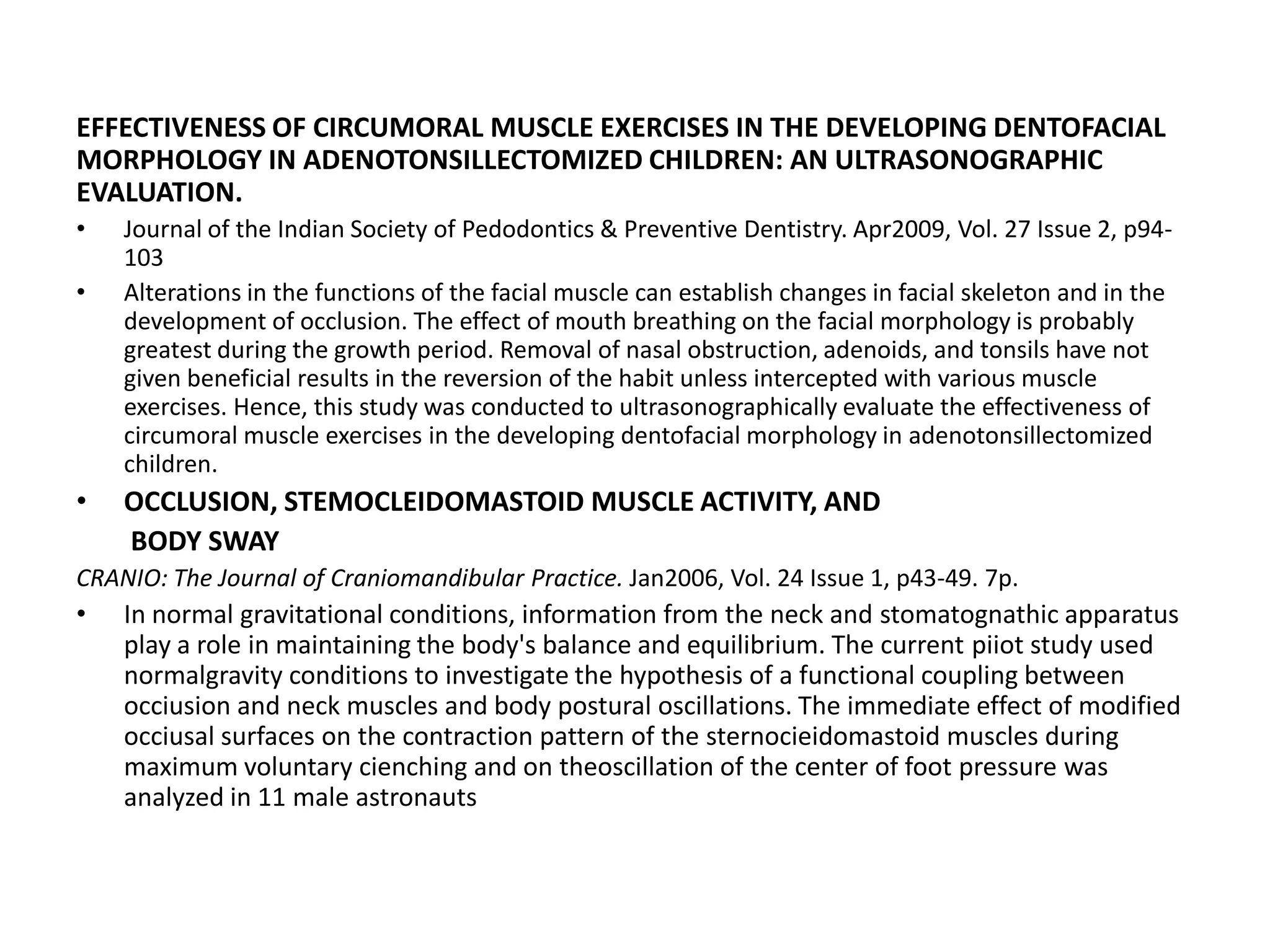 EFFECTIVENESS OF CIRCUMORAL MUSCLE EXERCISES IN THE DEVELOPING DENTOFACIAL
MORPHOLOGY IN ADENOTONSILLECTOMIZED CHILDREN: AN ULTRASONOGRAPHIC
EVALUATION.
• Journal of the Indian Society of Pedodontics & Preventive Dentistry. Apr2009, Vol. 27 Issue 2, p94-
103
• Alterations in the functions of the facial muscle can establish changes in facial skeleton and in the
development of occlusion. The effect of mouth breathing on the facial morphology is probably
greatest during the growth period. Removal of nasal obstruction, adenoids, and tonsils have not
given beneficial results in the reversion of the habit unless intercepted with various muscle
exercises. Hence, this study was conducted to ultrasonographically evaluate the effectiveness of
circumoral muscle exercises in the developing dentofacial morphology in adenotonsillectomized
children.
• OCCLUSION, STEMOCLEIDOMASTOID MUSCLE ACTIVITY, AND
BODY SWAY
CRANIO: The Journal of Craniomandibular Practice. Jan2006, Vol. 24 Issue 1, p43-49. 7p.
• In normal gravitational conditions, information from the neck and stomatognathic apparatus
play a role in maintaining the body's balance and equilibrium. The current piiot study used
normalgravity conditions to investigate the hypothesis of a functional coupling between
occiusion and neck muscles and body postural oscillations. The immediate effect of modified
occiusal surfaces on the contraction pattern of the sternocieidomastoid muscles during
maximum voluntary cienching and on theoscillation of the center of foot pressure was
analyzed in 11 male astronauts
 