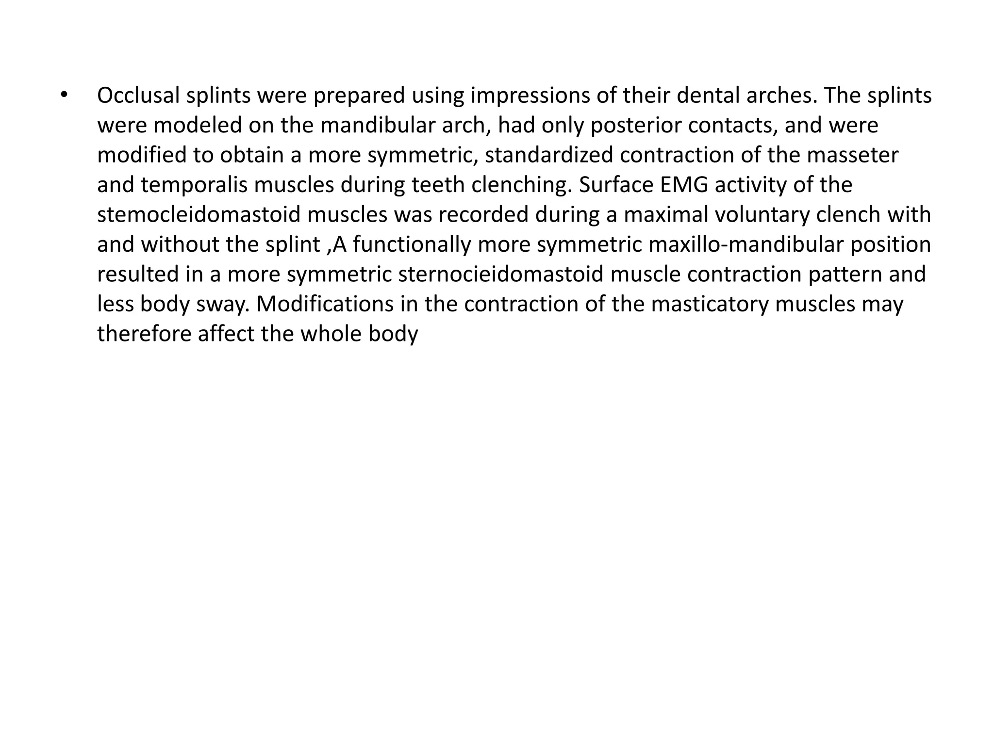 • Occlusal splints were prepared using impressions of their dental arches. The splints
were modeled on the mandibular arch, had only posterior contacts, and were
modified to obtain a more symmetric, standardized contraction of the masseter
and temporalis muscles during teeth clenching. Surface EMG activity of the
stemocleidomastoid muscles was recorded during a maximal voluntary clench with
and without the splint ,A functionally more symmetric maxillo-mandibular position
resulted in a more symmetric sternocieidomastoid muscle contraction pattern and
less body sway. Modifications in the contraction of the masticatory muscles may
therefore affect the whole body
 