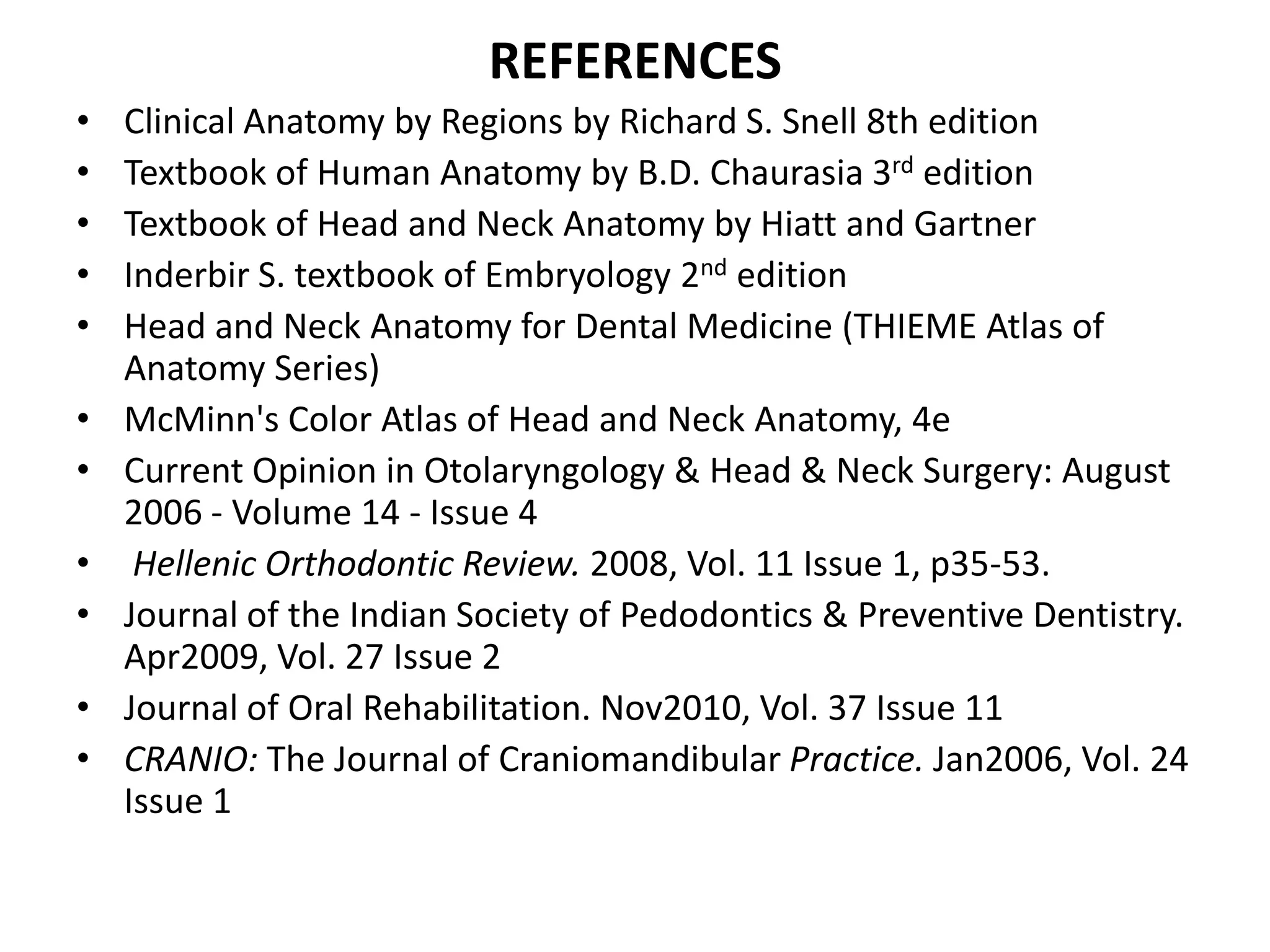 REFERENCES
• Clinical Anatomy by Regions by Richard S. Snell 8th edition
• Textbook of Human Anatomy by B.D. Chaurasia 3rd edition
• Textbook of Head and Neck Anatomy by Hiatt and Gartner
• Inderbir S. textbook of Embryology 2nd edition
• Head and Neck Anatomy for Dental Medicine (THIEME Atlas of
Anatomy Series)
• McMinn's Color Atlas of Head and Neck Anatomy, 4e
• Current Opinion in Otolaryngology & Head & Neck Surgery: August
2006 - Volume 14 - Issue 4
• Hellenic Orthodontic Review. 2008, Vol. 11 Issue 1, p35-53.
• Journal of the Indian Society of Pedodontics & Preventive Dentistry.
Apr2009, Vol. 27 Issue 2
• Journal of Oral Rehabilitation. Nov2010, Vol. 37 Issue 11
• CRANIO: The Journal of Craniomandibular Practice. Jan2006, Vol. 24
Issue 1
 