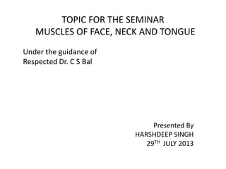 TOPIC FOR THE SEMINAR
MUSCLES OF FACE, NECK AND TONGUE
Under the guidance of
Respected Dr. C S Bal
Presented By
HARSHDEEP SINGH
29TH JULY 2013
 