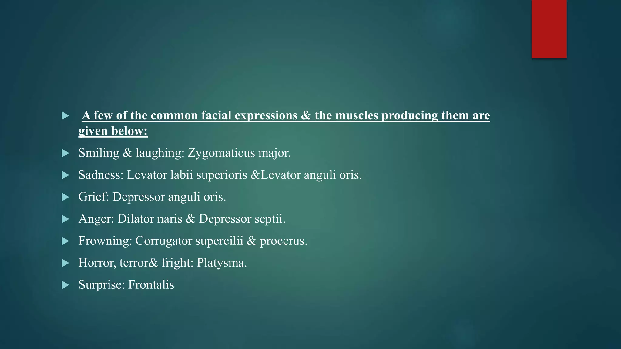  A few of the common facial expressions & the muscles producing them are
given below:
 Smiling & laughing: Zygomaticus major.
 Sadness: Levator labii superioris &Levator anguli oris.
 Grief: Depressor anguli oris.
 Anger: Dilator naris & Depressor septii.
 Frowning: Corrugator supercilii & procerus.
 Horror, terror& fright: Platysma.
 Surprise: Frontalis
 