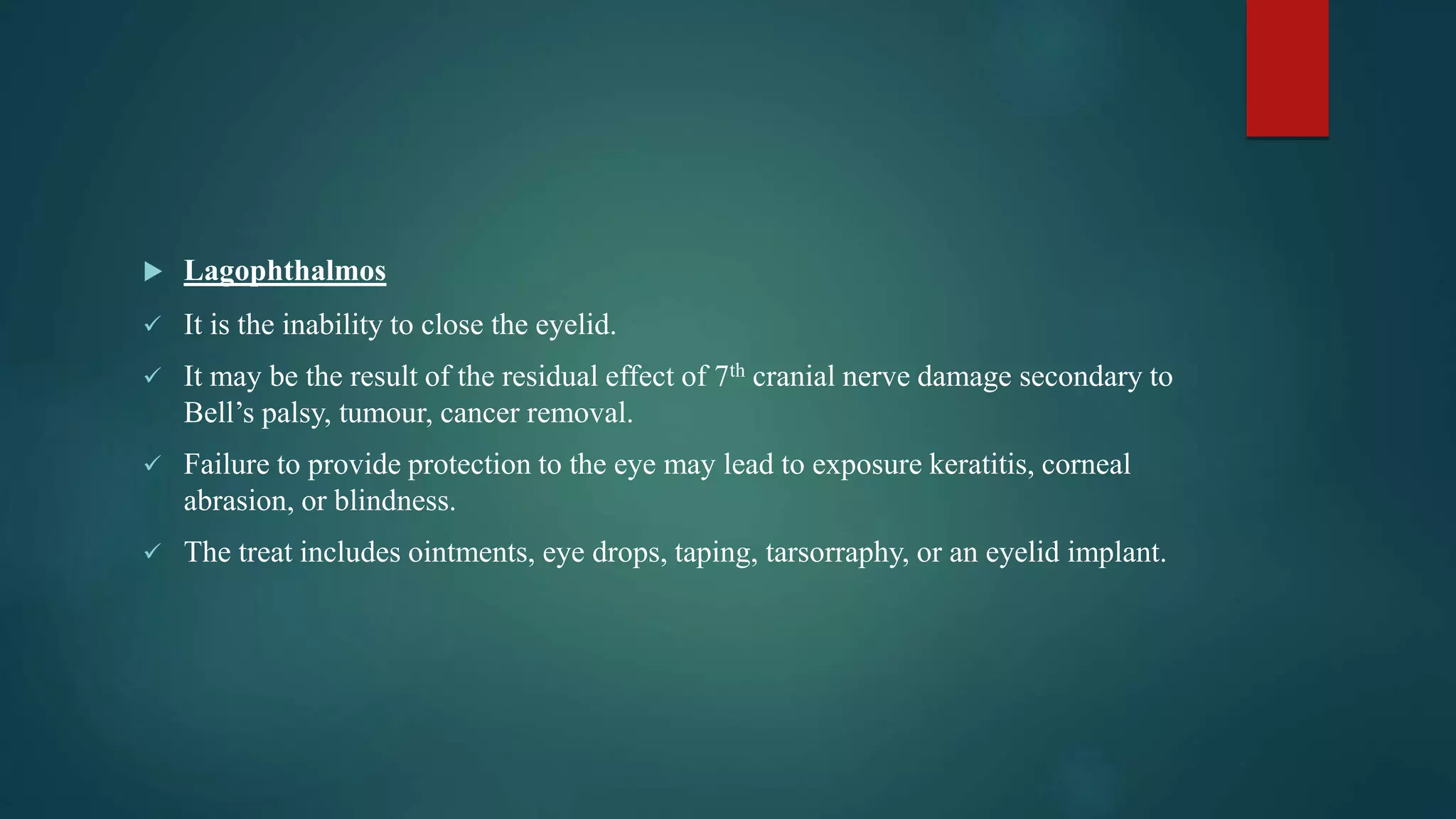  Lagophthalmos
 It is the inability to close the eyelid.
 It may be the result of the residual effect of 7th cranial nerve damage secondary to
Bell’s palsy, tumour, cancer removal.
 Failure to provide protection to the eye may lead to exposure keratitis, corneal
abrasion, or blindness.
 The treat includes ointments, eye drops, taping, tarsorraphy, or an eyelid implant.
 