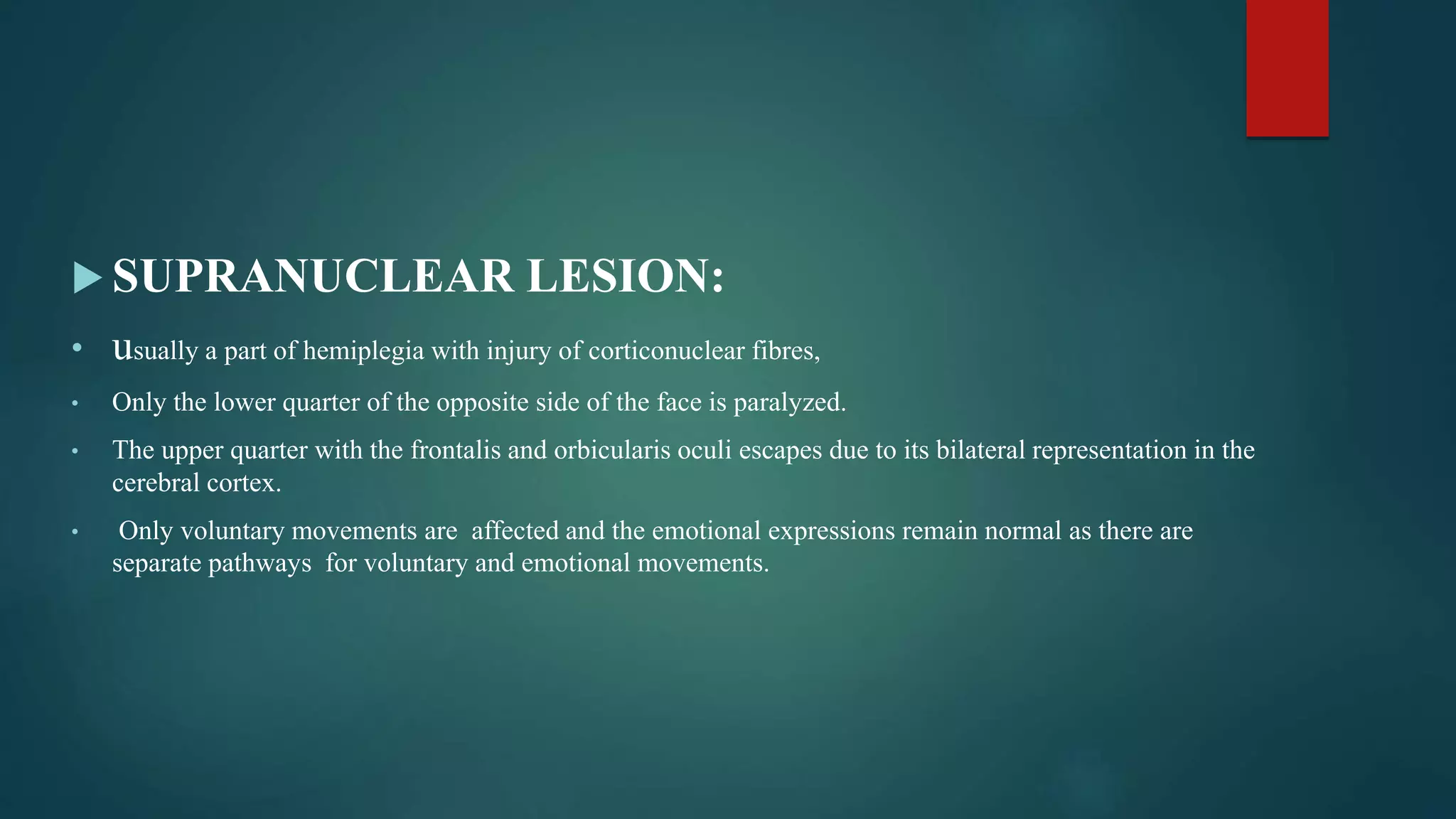  SUPRANUCLEAR LESION:
• usually a part of hemiplegia with injury of corticonuclear fibres,
• Only the lower quarter of the opposite side of the face is paralyzed.
• The upper quarter with the frontalis and orbicularis oculi escapes due to its bilateral representation in the
cerebral cortex.
• Only voluntary movements are affected and the emotional expressions remain normal as there are
separate pathways for voluntary and emotional movements.
 