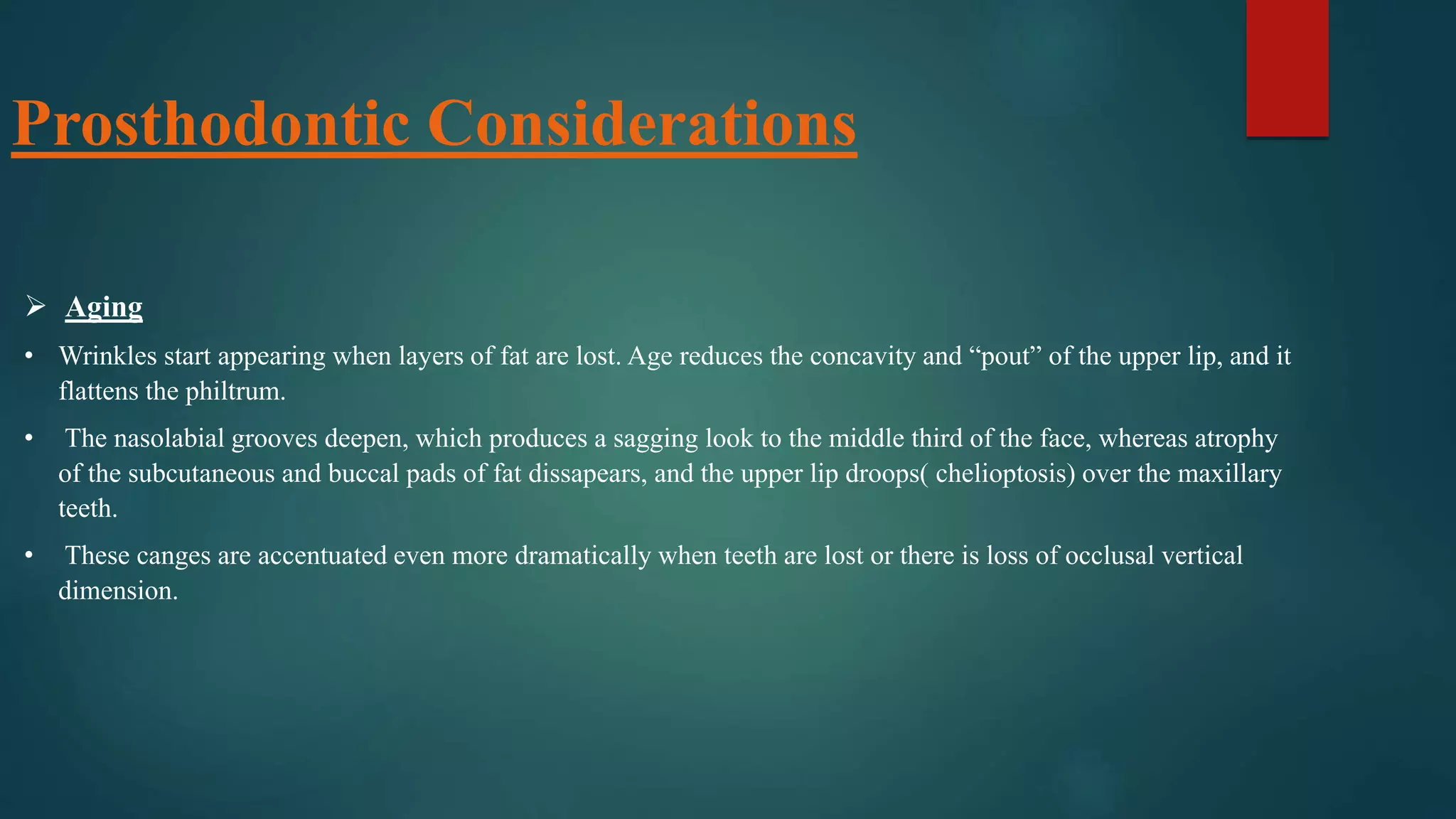 Prosthodontic Considerations
 Aging
• Wrinkles start appearing when layers of fat are lost. Age reduces the concavity and “pout” of the upper lip, and it
flattens the philtrum.
• The nasolabial grooves deepen, which produces a sagging look to the middle third of the face, whereas atrophy
of the subcutaneous and buccal pads of fat dissapears, and the upper lip droops( chelioptosis) over the maxillary
teeth.
• These canges are accentuated even more dramatically when teeth are lost or there is loss of occlusal vertical
dimension.
 