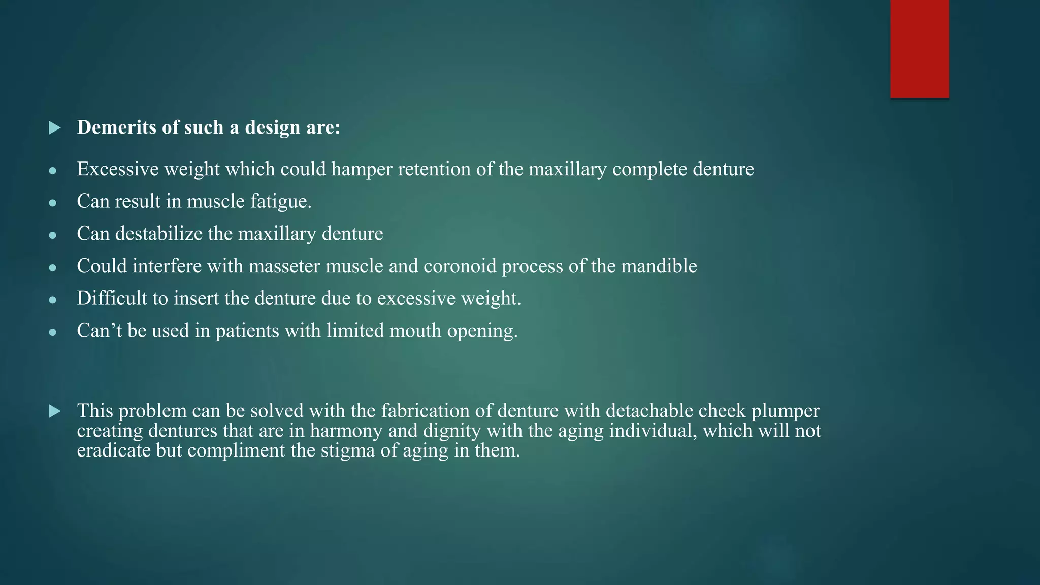  Demerits of such a design are:
● Excessive weight which could hamper retention of the maxillary complete denture
● Can result in muscle fatigue.
● Can destabilize the maxillary denture
● Could interfere with masseter muscle and coronoid process of the mandible
● Difficult to insert the denture due to excessive weight.
● Can’t be used in patients with limited mouth opening.
 This problem can be solved with the fabrication of denture with detachable cheek plumper
creating dentures that are in harmony and dignity with the aging individual, which will not
eradicate but compliment the stigma of aging in them.
 