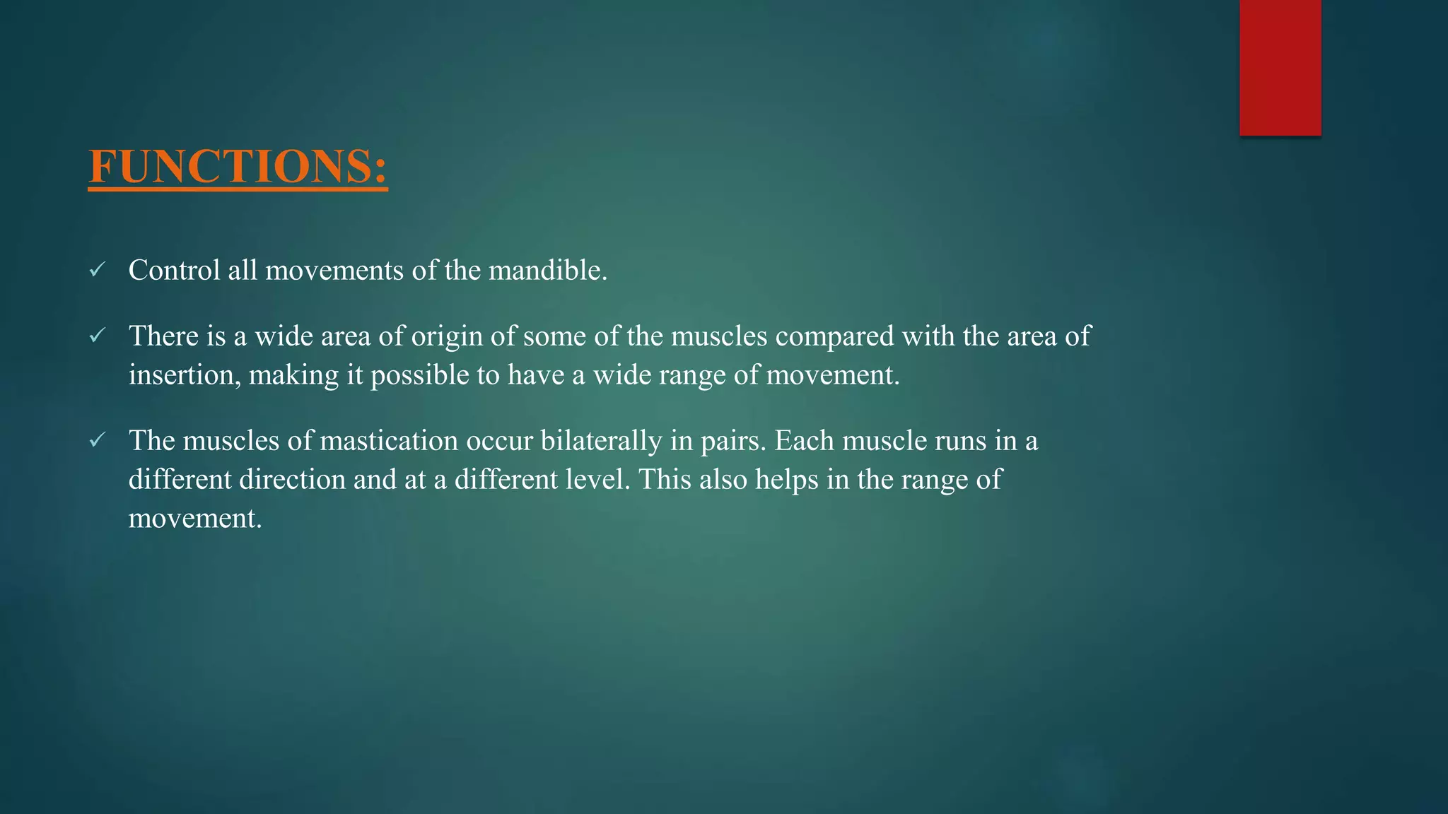 FUNCTIONS:
 Control all movements of the mandible.
 There is a wide area of origin of some of the muscles compared with the area of
insertion, making it possible to have a wide range of movement.
 The muscles of mastication occur bilaterally in pairs. Each muscle runs in a
different direction and at a different level. This also helps in the range of
movement.
 