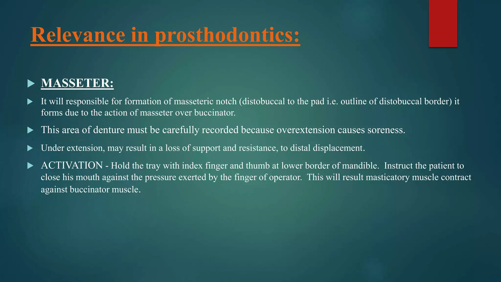 Relevance in prosthodontics:
 MASSETER:
 It will responsible for formation of masseteric notch (distobuccal to the pad i.e. outline of distobuccal border) it
forms due to the action of masseter over buccinator.
 This area of denture must be carefully recorded because overextension causes soreness.
 Under extension, may result in a loss of support and resistance, to distal displacement.
 ACTIVATION - Hold the tray with index finger and thumb at lower border of mandible. Instruct the patient to
close his mouth against the pressure exerted by the finger of operator. This will result masticatory muscle contract
against buccinator muscle.
 