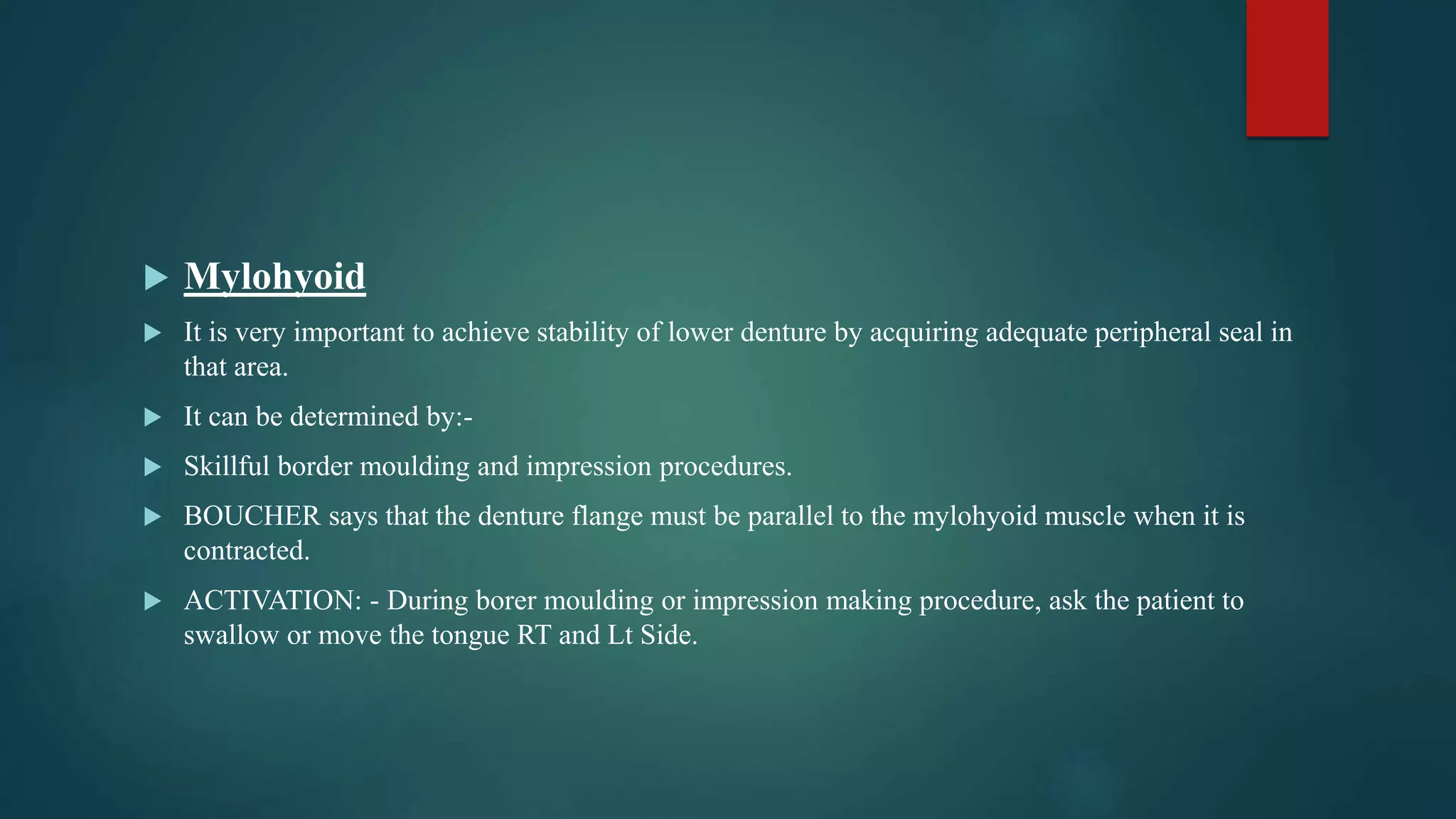  Mylohyoid
 It is very important to achieve stability of lower denture by acquiring adequate peripheral seal in
that area.
 It can be determined by:-
 Skillful border moulding and impression procedures.
 BOUCHER says that the denture flange must be parallel to the mylohyoid muscle when it is
contracted.
 ACTIVATION: - During borer moulding or impression making procedure, ask the patient to
swallow or move the tongue RT and Lt Side.
 