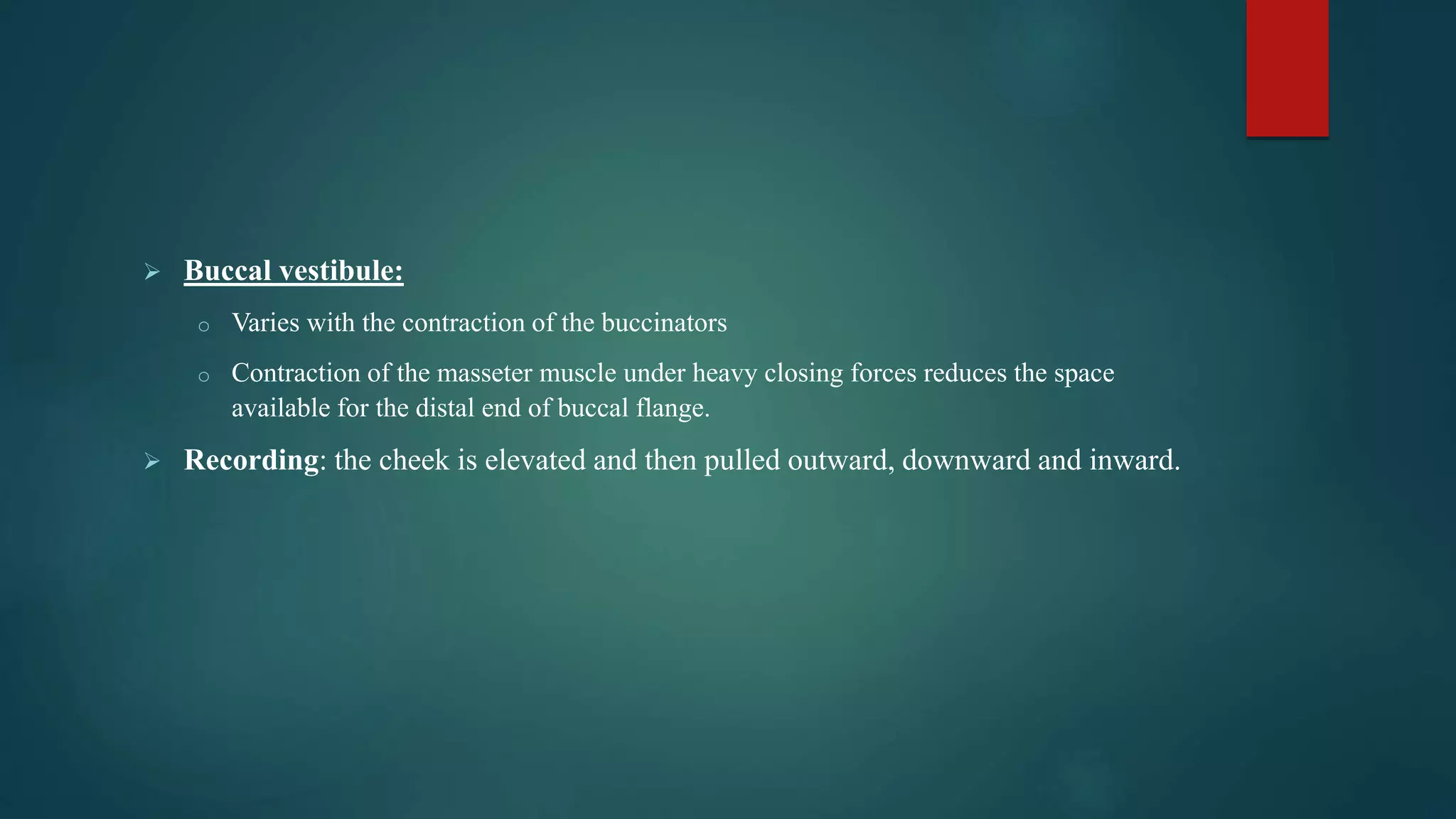  Buccal vestibule:
o Varies with the contraction of the buccinators
o Contraction of the masseter muscle under heavy closing forces reduces the space
available for the distal end of buccal flange.
 Recording: the cheek is elevated and then pulled outward, downward and inward.
 