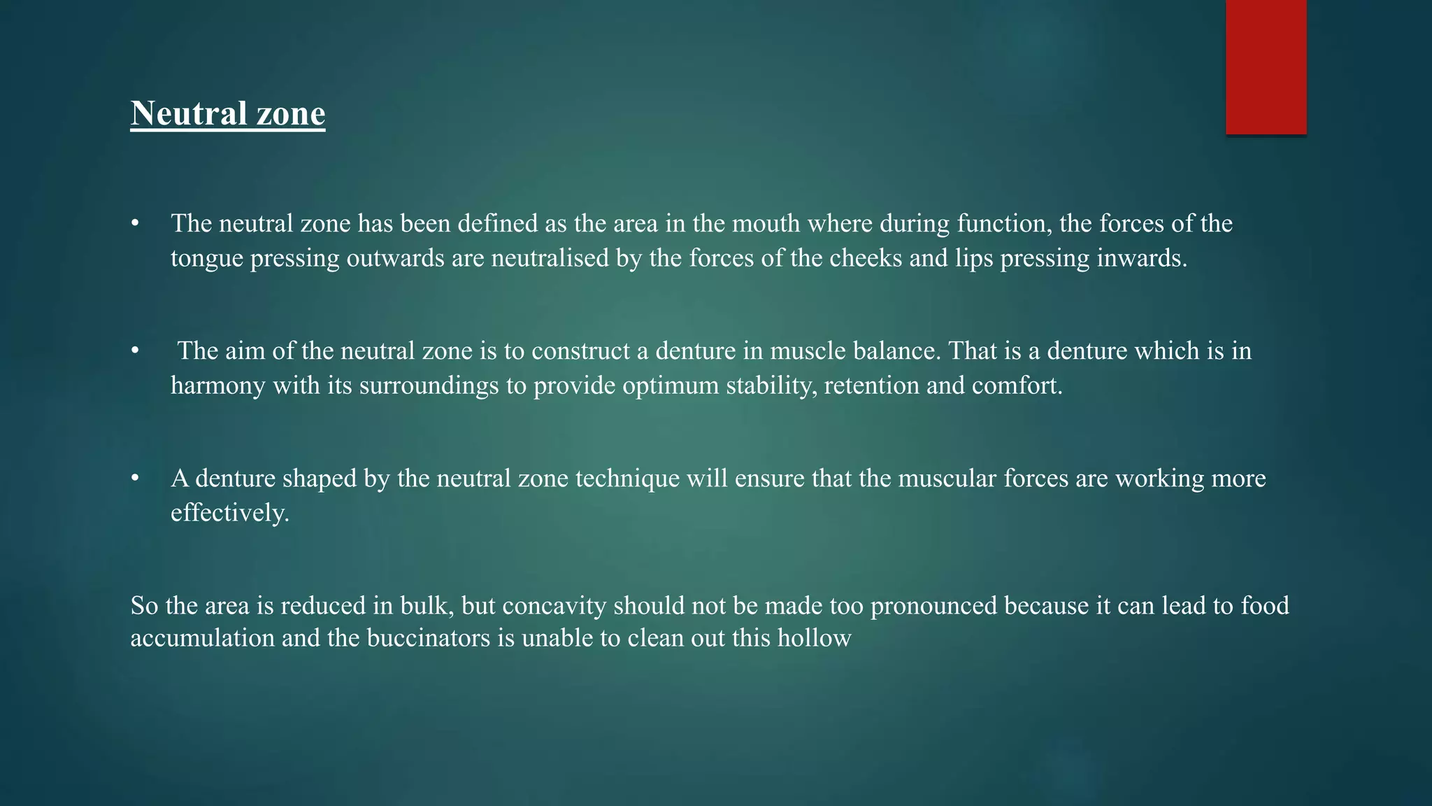Neutral zone
• The neutral zone has been defined as the area in the mouth where during function, the forces of the
tongue pressing outwards are neutralised by the forces of the cheeks and lips pressing inwards.
• The aim of the neutral zone is to construct a denture in muscle balance. That is a denture which is in
harmony with its surroundings to provide optimum stability, retention and comfort.
• A denture shaped by the neutral zone technique will ensure that the muscular forces are working more
effectively.
So the area is reduced in bulk, but concavity should not be made too pronounced because it can lead to food
accumulation and the buccinators is unable to clean out this hollow
 
