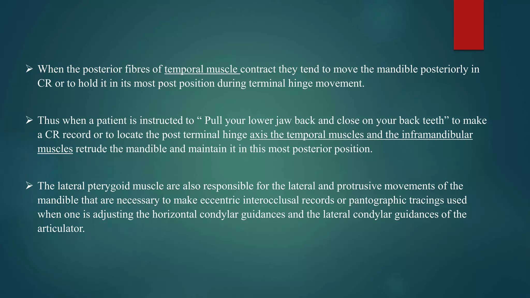  When the posterior fibres of temporal muscle contract they tend to move the mandible posteriorly in
CR or to hold it in its most post position during terminal hinge movement.
 Thus when a patient is instructed to “ Pull your lower jaw back and close on your back teeth” to make
a CR record or to locate the post terminal hinge axis the temporal muscles and the inframandibular
muscles retrude the mandible and maintain it in this most posterior position.
 The lateral pterygoid muscle are also responsible for the lateral and protrusive movements of the
mandible that are necessary to make eccentric interocclusal records or pantographic tracings used
when one is adjusting the horizontal condylar guidances and the lateral condylar guidances of the
articulator.
 