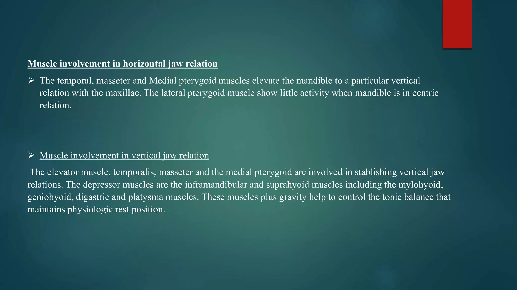 Muscle involvement in horizontal jaw relation
 The temporal, masseter and Medial pterygoid muscles elevate the mandible to a particular vertical
relation with the maxillae. The lateral pterygoid muscle show little activity when mandible is in centric
relation.
 Muscle involvement in vertical jaw relation
The elevator muscle, temporalis, masseter and the medial pterygoid are involved in stablishing vertical jaw
relations. The depressor muscles are the inframandibular and suprahyoid muscles including the mylohyoid,
geniohyoid, digastric and platysma muscles. These muscles plus gravity help to control the tonic balance that
maintains physiologic rest position.
 