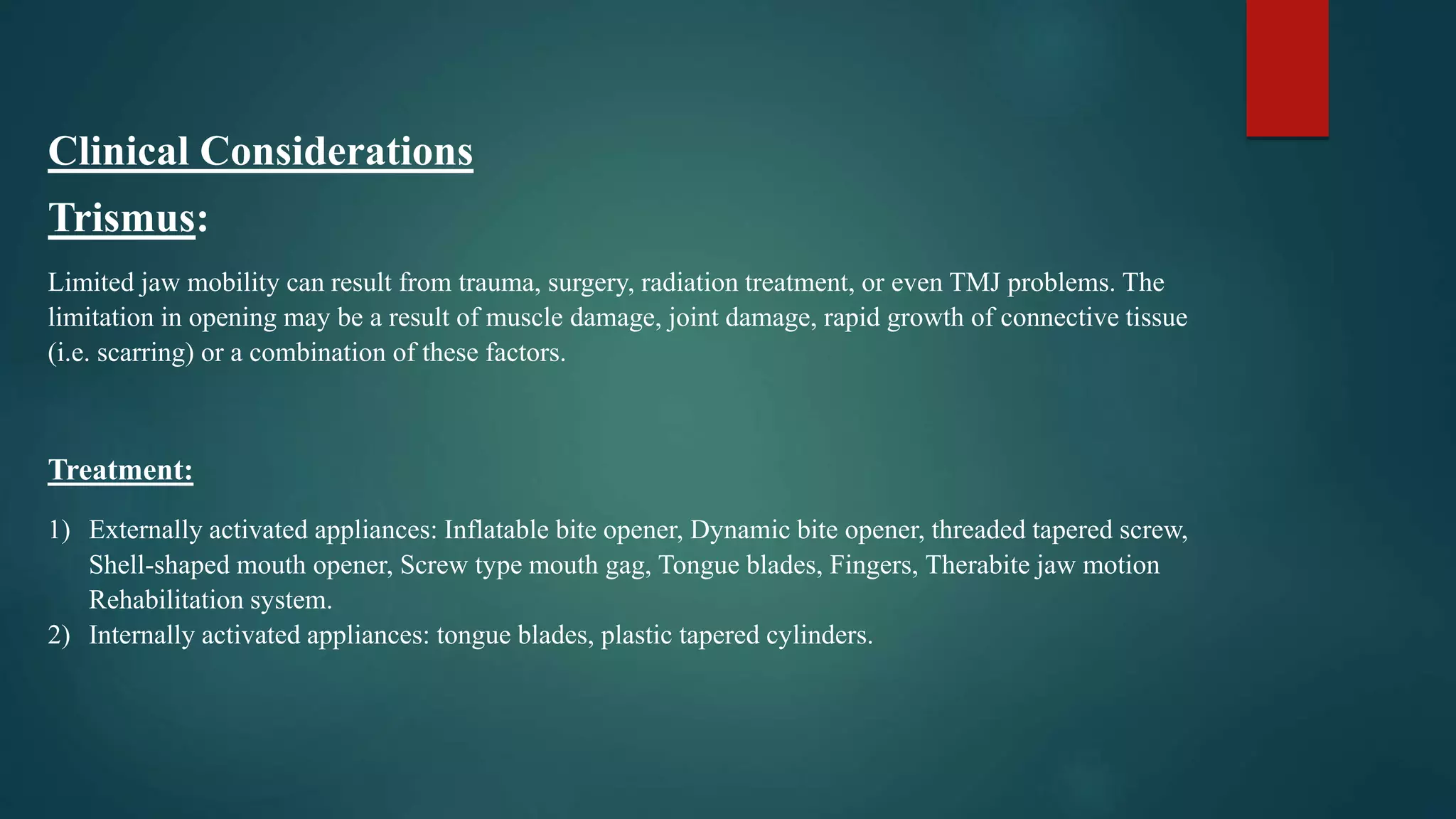 Clinical Considerations
Trismus:
Limited jaw mobility can result from trauma, surgery, radiation treatment, or even TMJ problems. The
limitation in opening may be a result of muscle damage, joint damage, rapid growth of connective tissue
(i.e. scarring) or a combination of these factors.
Treatment:
1) Externally activated appliances: Inflatable bite opener, Dynamic bite opener, threaded tapered screw,
Shell-shaped mouth opener, Screw type mouth gag, Tongue blades, Fingers, Therabite jaw motion
Rehabilitation system.
2) Internally activated appliances: tongue blades, plastic tapered cylinders.
 